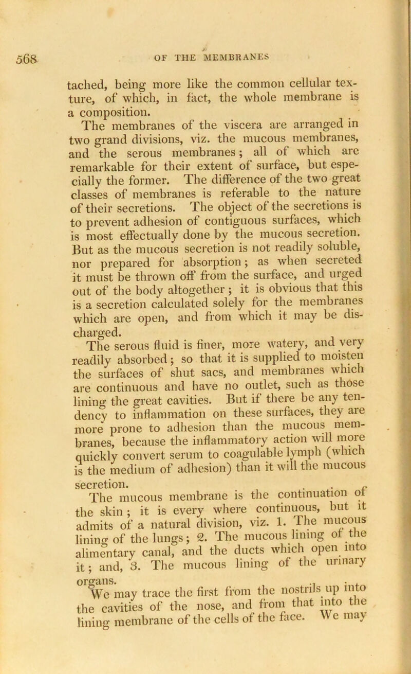 tached, being more like the common cellular tex- ture, of which, in fact, the whole membrane is a composition. The membranes of the viscera are arranged in two grand divisions, viz. the mucous membranes, and the serous membranes; all of which are remarkable for their extent of surface, but espe- cially the former. The difference of the two great classes of membranes is referable to the nature of their secretions. The object of the secretions is to prevent adhesion of contiguous surfaces, which is most effectually done by the mucous secretion. But as the mucous secretion is not readily soluble, nor prepared for absorption; as when secreted it must be thrown off’ from the surface, and urged out of the body altogether ; it is obvious that this is a secretion calculated solely for the membranes which are open, and from which it may be dis- charged. The serous fluid is finer, more watery, and very readily absorbed; so that it is supplied to moisten the surfaces of shut sacs, and membranes which are continuous and have no outlet, such as those lining the great cavities. But if there be any ten- dency to inflammation on these surfaces, they are more prone to adhesion than the mucous mem- branes, because the inflammatory action will moie quickly convert serum to coagulable lymph (which is the medium of adhesion) than it will the mucous secretion. * The mucous membrane is the continuation of the skin ; it is every where continuous, but it admits of a natural division, viz. 1. The mucous lining of the lungs; 2. The mucous lining of the alimentary canal, and the ducts which open into it; and, 3. The mucous lining of the urinary We may trace the first from the nostrils up into the cavities of the nose, and from that into the lining membrane of the cells of the face, vv e ma\