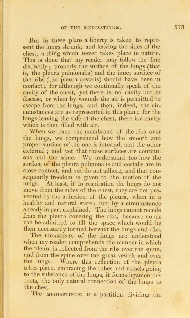 But in these plans a liberty is taken to repre- sent the lungs shrunk, and leaving the sides of the chest, a thing which never takes place in nature. This is done that my reader may follow the line distinctly; properly the surface of the lungs (that is, the pleura pulmonalis) and the inner surface of the ribs (the pleura costalis) should have been in contact; for although we continually speak of the cavity of the chest, yet there is no cavity but in disease, or when by wounds the air is permitted to escape from the lungs, and then, indeed, the cir- cumstances are as represented in this plan ; for the lungs leaving the side of the chest, there is a cavity which is then filled with air. When we trace the membrane of the ribs over the lungs, we comprehend how the smooth and proper surface of the one is internal, and the other external; and yet that these surfaces are continu- ous and the same. We understand too how the surface of the pleura pulmonalis and costalis are in close contact, and yet do not adhere, and that con- sequently freedom is given to the motion of the lungs. At least, if in respiration the lungs do not move from the sides of the chest, they are not pre- vented by the adhesion of the pleura, when in a healthy and natural state ; but by a circumstance already in part explained. The lungs cannot recede from the pleura covering the ribs, because no air can be admitted to fill the space which would be then necessarily formed betwixt the lungs and ribs. The ligaments of the lungs are understood when my reader comprehends the manner in which the pleura is reflected from the ribs over the spine, and from the spine over the great vessels and over the lungs. Where this reflection of the pleura takes place, embracing the tubes and vessels going to the substance of the lungs, it forms ligamentous roots, the only natural connection of the lungs to the chest. The mediastinum is a partition dividing the