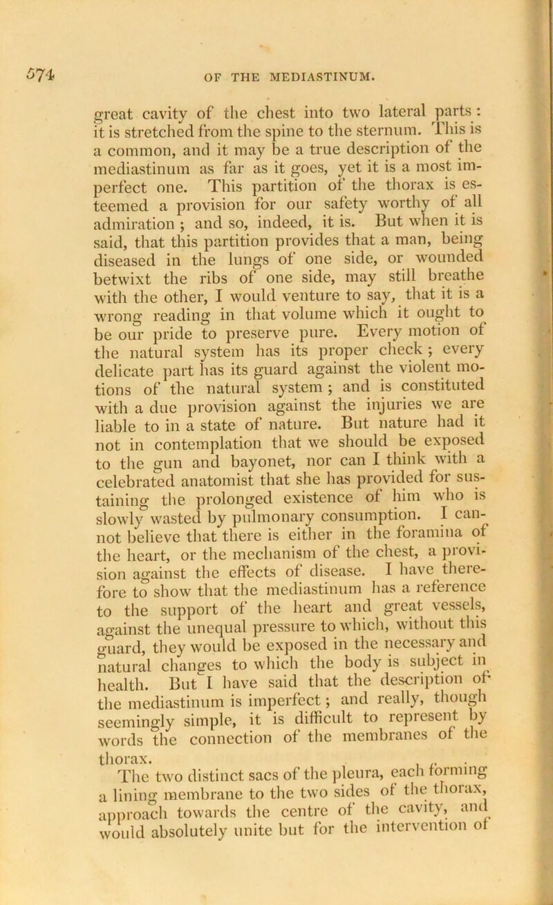 great cavity of the chest into two lateral parts : it is stretched from the spine to the sternum. This is a common, and it may be a true description of the mediastinum as far as it goes, yet it is a most im- perfect one. This partition of the thorax is es- teemed a provision for our safety worthy of all admiration ; and so, indeed, it is. But when it is said, that this partition provides that a man, being diseased in the lungs of one side, or wounded betwixt the ribs of one side, may still breathe with the other, I would venture to say, that it is a wrong reading in that volume which it ought to be our pride to preserve pure. Every motion of the natural system has its proper check ; every delicate part has its guard against the violent mo- tions of the natural system ; and is constituted with a due provision against the injuries we are liable to in a state of nature. But nature had it not in contemplation that we should be exposed to the gun and bayonet, nor can I think with a celebrated anatomist that she has provided foi sus- taining the prolonged existence of him who is slowly wasted by pulmonary consumption. I can- not believe that there is either in the foramina of the heart, or the mechanism of the chest, a provi- sion against the effects of disease. I have there- fore to show that the mediastinum has a reference to the support of the heart and great vessels, against the unequal pressure to which, without this guard, they would be exposed in the necessary and natural changes to which the body is subject in health. But I have said that the description of the mediastinum is imperfect; and really, though seemingly simple, it is difficult to represent by words the connection of the membranes of the thorax. . The two distinct sacs of the pleura, each forming a lining membrane to the two sides of the thorax, approach towards the centre of the cavity, and would absolutely unite but for the intervention of