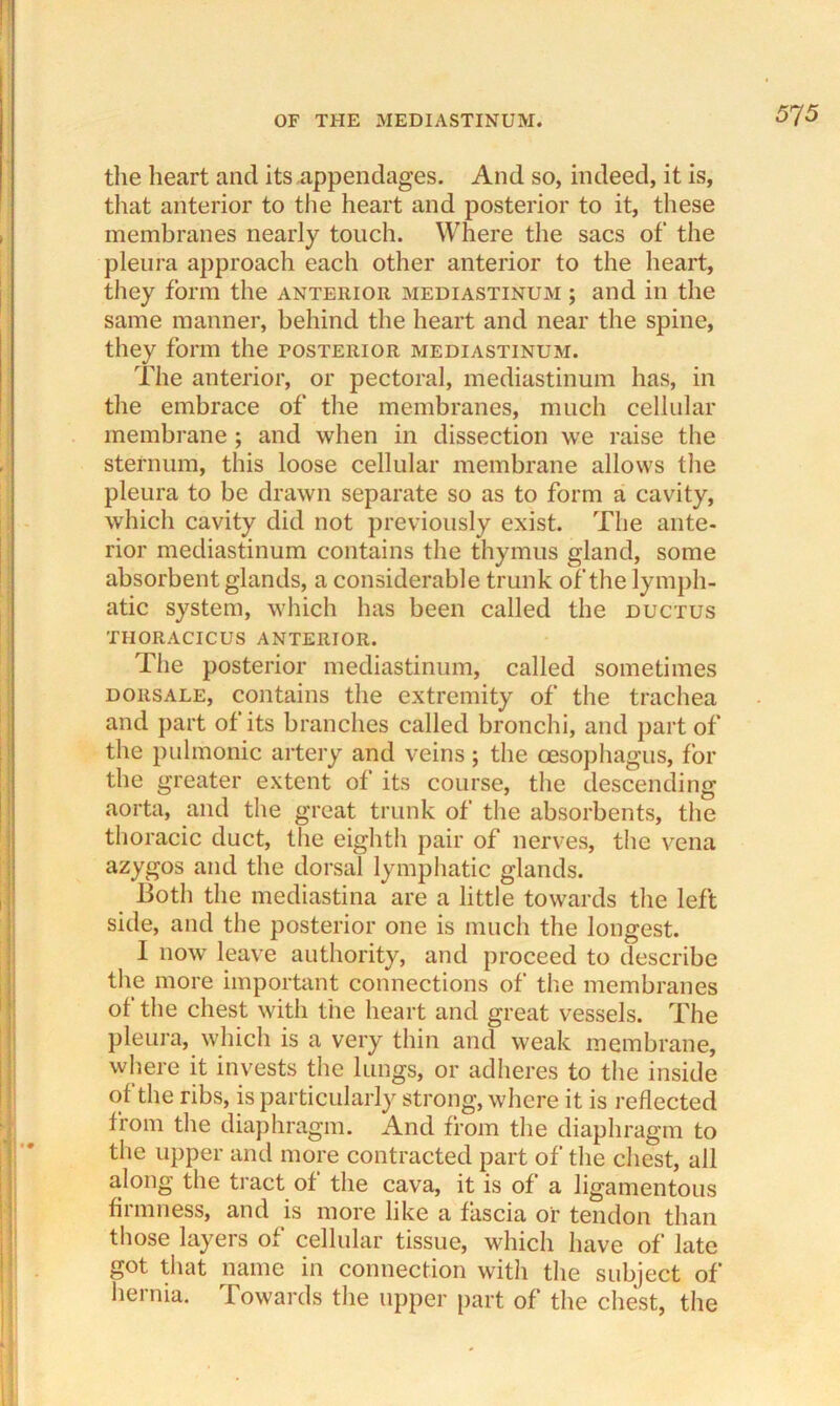 the heart and its appendages. And so, indeed, it is, that anterior to the heart and posterior to it, these membranes nearly touch. Where the sacs of the pleura approach each other anterior to the heart, they form the anterior mediastinum ; and in the same manner, behind the heart and near the spine, they form the posterior mediastinum. The anterior, or pectoral, mediastinum has, in the embrace of the membranes, much cellular membrane ; and when in dissection we raise the sternum, this loose cellular membrane allows the pleura to be drawn separate so as to form a cavity, which cavity did not previously exist. The ante- rior mediastinum contains the thymus gland, some absorbent glands, a considerable trunk of the lymph- atic system, which has been called the ductus tiioracicus anterior. The posterior mediastinum, called sometimes dorsale, contains the extremity of the trachea and part of its branches called bronchi, and part of the pulmonic artery and veins; the oesophagus, for the greater extent of its course, the descending aorta, and the great trunk of the absorbents, the thoracic duct, the eighth pair of nerves, the vena azygos and the dorsal lymphatic glands. Both the mediastina are a little towards the left side, and the posterior one is much the longest. I now leave authority, and proceed to describe the more important connections of the membranes of the chest with the heart and great vessels. The pleura, which is a very thin and weak membrane, where it invests the lungs, or adheres to the inside of the ribs, is particularly strong, where it is reflected from the diaphragm. And from the diaphragm to the upper and more contracted part of the chest, all along the tract of the cava, it is of a ligamentous firmness, and is more like a fascia or tendon than those layers of cellular tissue, which have of late got that name in connection with the subject of hernia. Towards the upper part of the chest, the