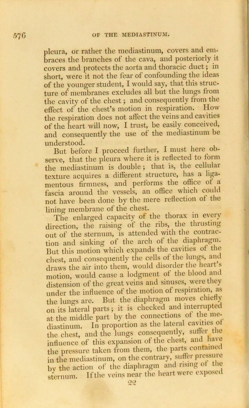 570 pleura, or rather the mediastinum, covers and em- braces the branches of the cava, and posteriorly it covers and protects the aorta and thoracic duct; in short, were it not the fear of confounding the ideas of the younger student, I would say, that this struc- ture of membranes excludes all but the lungs from the cavity of the chest; and consequently from the effect of the chest’s motion in respiration. How the respiration does not affect the veins and cavities of the heart will now, I trust, be easily conceived, and consequently the use of: the mediastinum be understood. But before I proceed further, I must here ob- serve, that the pleura where it is reflected to form the mediastinum is double ; that is, the cellulai texture acquires a different structure, has a liga- mentous firmness, and performs the office of a fascia around the vessels, an office which could not have been done by the mere reflection of the lining membrane of the chest. The enlarged capacity of the thorax in e\eiy direction, the raising of the ribs, the thrusting out of the sternum, is attended with the contrac- tion and sinking of the arch of the diaphragm. But this motion which expands the cavities of the chest, and consequently the cells of the lungs, and draws the air into them, would disorder the heart s motion, would cause a lodgment of the blood and distension of the great veins and sinuses, were they under the influence of the motion of respiration, as the lungs are. But the diaphragm moves chiefly on its lateral parts; it is checked and interrupted at the middle part by the connections of the me- diastinum. In proportion as the lateral cavities of the chest, and the lungs consequently, suffer the influence of this expansion of the chest, and have the pressure taken from them, the paits contauiet in the mediastinum, on the contrary, suffer pressure bv the action of the diaphragm and rising of the sternum. If the veins near the heart were exposei 22