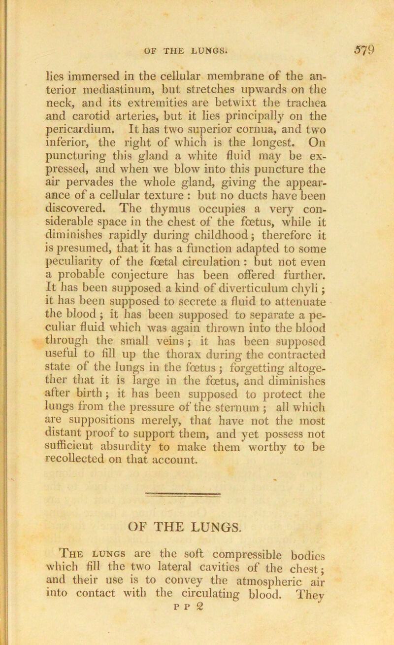 lies immersed in the cellular membrane of the an- terior mediastinum, but stretches upwards on the neck, and its extremities are betwixt the trachea and carotid arteries, but it lies principally on the pericardium. It has two superior cornua, and two inferior, the right of which is the longest. On puncturing this gland a white fluid may be ex- pressed, and when we blow into this puncture the air pervades the whole gland, giving the appear- ance of a cellular texture : but no ducts have been discovered. The thymus occupies a very con- siderable space in the chest of the foetus, while it diminishes rapidly during childhood; therefore it is presumed, that it has a function adapted to some peculiarity of the foetal circulation : but not even a probable conjecture has been offered further. It has been supposed a kind of diverticulum cliyli; it has been supposed to secrete a fluid to attenuate the blood ; it has been supposed to separate a pe- culiar fluid which was again thrown into the blood through the small veins; it has been supposed useful to fill up the thorax during the contracted state of the lungs in the foetus ; forgetting altoge- ther that it is large in the foetus, and diminishes after birth; it has been supposed to protect the lungs from the pressure of the sternum ; all which are suppositions merely, that have not the most distant proof to support them, and yet possess not sufficient absurdity to make them worthy to be recollected on that account. OF THE LUNGS. The lungs are the soft compressible bodies which fill the two lateral cavities of the chest • and their use is to convey the atmospheric air into contact with the circulating blood. They