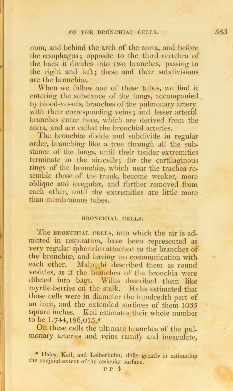 niim, and behind the arch of the aorta, and before the oesophagus; opposite to the third vertebra of the back it divides into two branches, passing to the right and left j these and their subdivisions are the bronchiae. When we follow one of these tubes, we find it entering the substance of the lungs, accompanied by blood-vessels, branches of the pulmonary artery with their corresponding veins; and lesser arterial branches enter here, which are derived from the aorta, and are called the bronchial arteries. The bronchiae divide and subdivide in regular order, branching like a tree through all the sub- stance of the lungs, until their tender extremities terminate in the air-cells; for the cartilaginous rings of the bronchiae, which near the trachea re- semble those of the trunk, become weaker, more oblique and irregular, and further removed from each other, until the extremities are little more than membranous tubes. BRONCHIAL CELLS. The bronchial cells, into which the air is ad- mitted in respiration, have been represented as very regular sphericles attached to the branches of the bronchiae, and having no communication with each other. Malpighi described them as round vesicles, as if the branches of the bronchia were dilated into bags. Willis described them like myrtle-berries on the stalk. Hales estimated that those cells were in diameter the hundredth part of an inch, and the extended surfaces of them 1035 square inches. Keil estimates their whole number to be 1,744,186,015.* On these cells the ultimate branches of the pul- monary arteries and veins ramify and inosculate, * Hales, Keil, and Leibcrkuhn, differ greatlv in estimating the conjoint extent of the vesicular surface.