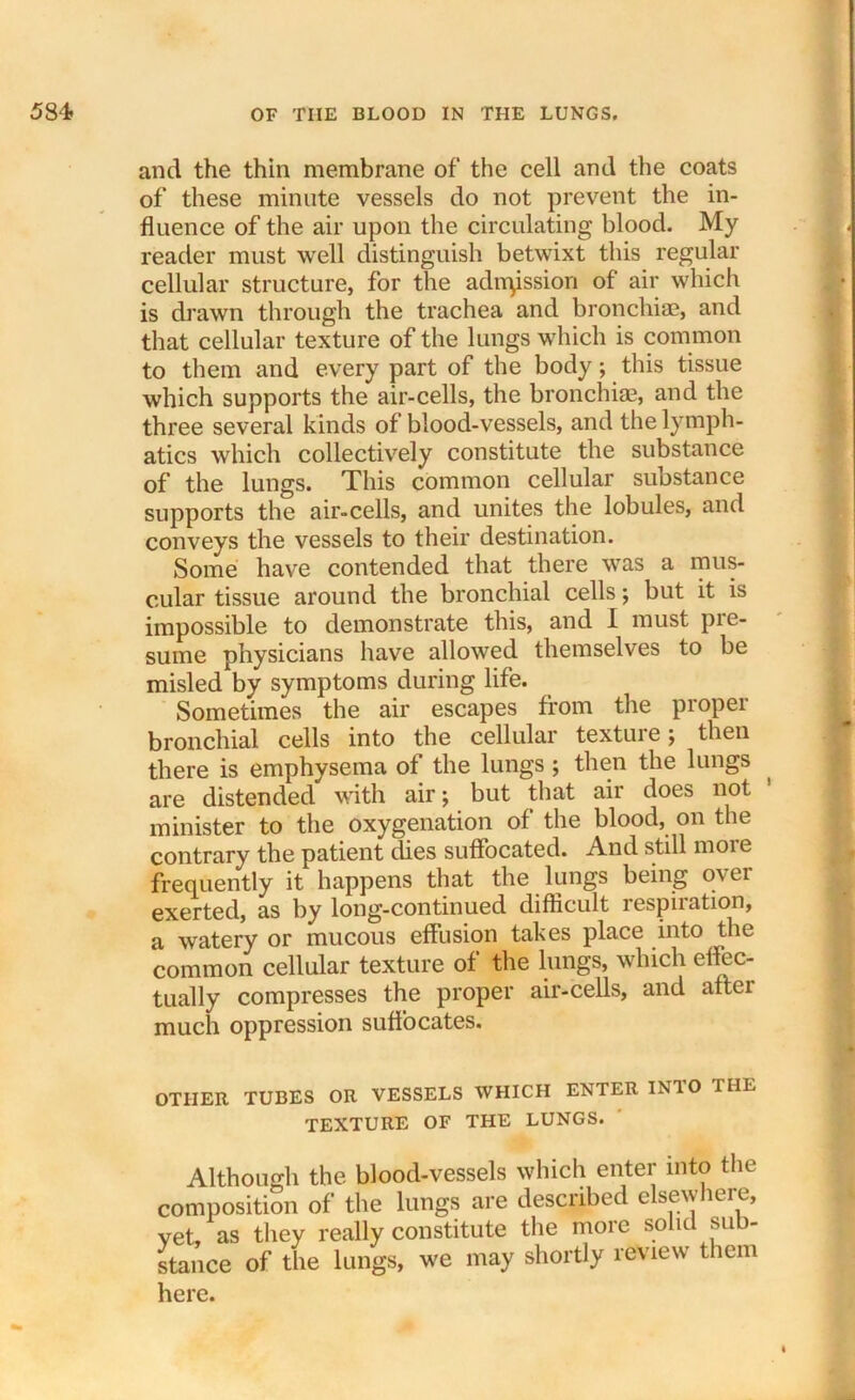 and the thin membrane of the cell and the coats of these minute vessels do not prevent the in- fluence of the air upon the circulating blood. My reader must well distinguish betwixt this regular cellular structure, for the adnpssion of air which is drawn through the trachea and bronchi®, and that cellular texture of the lungs which is common to them and every part of the body; this tissue which supports the air-cells, the bronchi®, and the three several kinds of blood-vessels, and the lymph- atics which collectively constitute the substance of the lungs. This common cellular substance supports the air-cells, and unites the lobules, and conveys the vessels to their destination. Some have contended that there was a mus- cular tissue around the bronchial cells; but it is impossible to demonstrate this, and I must pre- sume physicians have allowed themselves to be misled by symptoms during life. Sometimes the air escapes from the proper bronchial cells into the cellular texture; then there is emphysema of the lungs ; then the lungs are distended with air; but that air does not 1 minister to the oxygenation of the blood, on the contrary the patient dies suffocated. And still more frequently it happens that the lungs being over exerted, as by long-continued difficult respiration, a watery or mucous effusion takes place into the common cellular texture of the lungs, which effec- tually compresses the proper air-cells, and attei much oppression suffocates. OTHER TUBES OR VESSELS WHICH ENTER IN10 THE TEXTURE OF THE LUNGS. Although the blood-vessels which enter into the composition of the lungs are described elsewhere, vet, as they really constitute the more solid sub- stance of the lungs, we may shortly review them here.