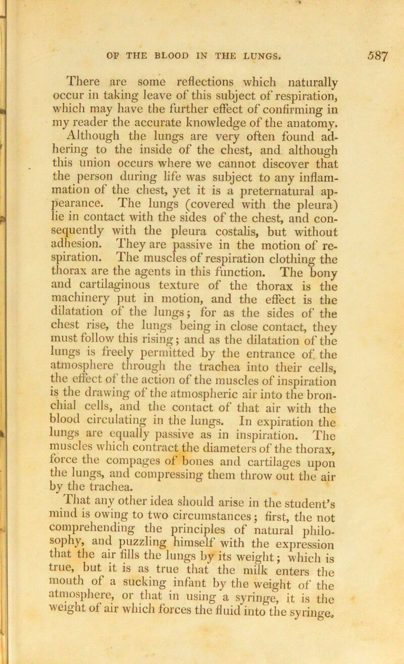 There are some reflections which naturally occur in taking leave of this subject of respiration, wfliich may have the further effect of confirming in my reader the accurate knowledge of the anatomy. Although the lungs are very often found ad- hering to the inside of the chest, and although this union occurs where we cannot discover that the person during life was subject to any inflam- mation of the chest, yet it is a preternatural ap- pearance. The lungs (covered with the pleura) lie in contact with the sides of the chest, and con- sequently with the pleura costalis, but without adhesion. They are passive in the motion of re- spiration. The muscles of respiration clothing the thorax are the agents in this function. The bony and cartilaginous texture of the thorax is the machinery put in motion, and the effect is the dilatation of the lungs; for as the sides of the chest rise, the lungs being in close contact, they must follow this rising; and as the dilatation of the lungs is freely permitted by the entrance of the atmosphere through the trachea into their cells, the effect of the action of the muscles of inspiration is the drawing of the atmospheric air into the bron- chial cells, and the contact of that air with the blood circulating in the lungs. In expiration the lungs are equally passive as in inspiration. The muscles which contract the diameters of the thorax, force the compages of bones and cartilages upon the lungs, and compressing them throw out the air by the trachea. That any other idea should arise in the student’s mind is owing to two circumstances; first, the not comprehending the principles of natural philo- sophy, and puzzling himself with the expression that the air fills the lungs by its weight; which is true, but it is as true that the milk enters the mouth of a sucking infant by the weight of the atmosphere, or that in using a syringe, it is the weight of air which forces the fluid into the syringe.