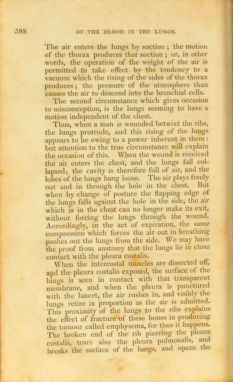 The air enters the lungs by suction ; the motion of the thorax produces that suction ; or, in other words, the operation of the weight of the air is permitted to take effect by the tendency to a vacuum which the rising of the sides of the thorax produces; the pressure of the atmosphere then causes the air to descend into the bronchial cells. The second circumstance which gives occasion to misconception, is the lungs seeming to have a motion independent of the chest. Thus, when a man is wounded betwixt the ribs, the lungs protrude, and this rising of the lungs appears to be owing to a power inherent in them : but attention to the true circumstance will explain the occasion of this. When the wound is received the air enters the chest, and the lungs fall col- lapsed; the cavity is therefore full of air, and the lobes of the lungs hang loose. The air plays freely out and in through the hole in the chest. But when by change of posture the flapping edge of the lungs falls against the hole in the side, the air which is in the chest can no longer make its exit, without forcing the lungs through the wound. Accordingly, in the act of expiration, the same compression which forces the air out in breathing pushes out the lungs from the side. We may have the proof from anatomy that the lungs lie in close contact with the pleura costalis. When the intercostal muscles are dissected oh, and the pleura costalis exposed, the surface of the lungs is seen in contact with that transparent membrane, and when the pleura is punctured with the lancet, the air rushes in, and visibly the lun^s retire in proportion as the air is admitted. This proximity of the lungs to the ribs explains the effect of fracture of these bones in producing the tumour called emphysema, for thus it happens. The broken end of the rib piercing the pleuia costalis, tears also the pleura pulmonalis, and breaks the surface of the lungs, and opens the