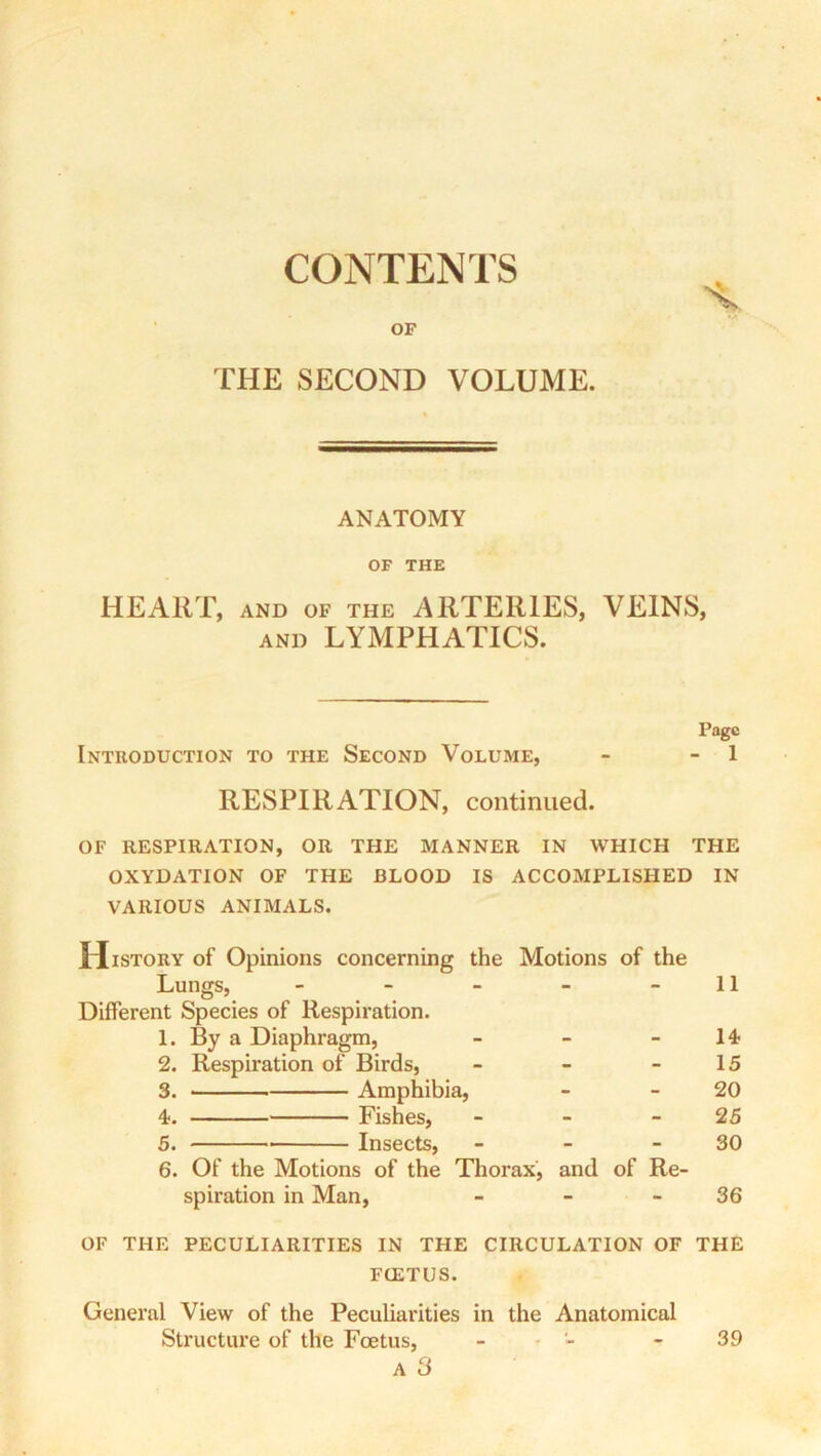 CONTENTS OF THE SECOND VOLUME. ANATOMY OF THE HEART, AND OF THE ARTERIES, VEINS, AND LYMPHATICS. Page Introduction to the Second Volume, - - 1 RESPIRATION, continued. OF RESPIRATION, OR THE MANNER IN WHICH THE OXYDATION OF THE BLOOD IS ACCOMPLISHED IN VARIOUS ANIMALS. History of Opinions concerning the Motions of the Lungs, - - - - - 11 Different Species of Respiration. 1. By a Diaphragm, - - - 14? 2. Respiration of Birds, - - - 15 3. Amphibia, - - 20 4. Fishes, - - - 25 5. Insects, - - - 30 6. Of the Motions of the Thorax, and of Re- spiration in Man, - - - 36 OF THE PECULIARITIES IN THE CIRCULATION OF THE FOETUS. General View of the Peculiarities in the Anatomical Structure of the Foetus, A 3 39