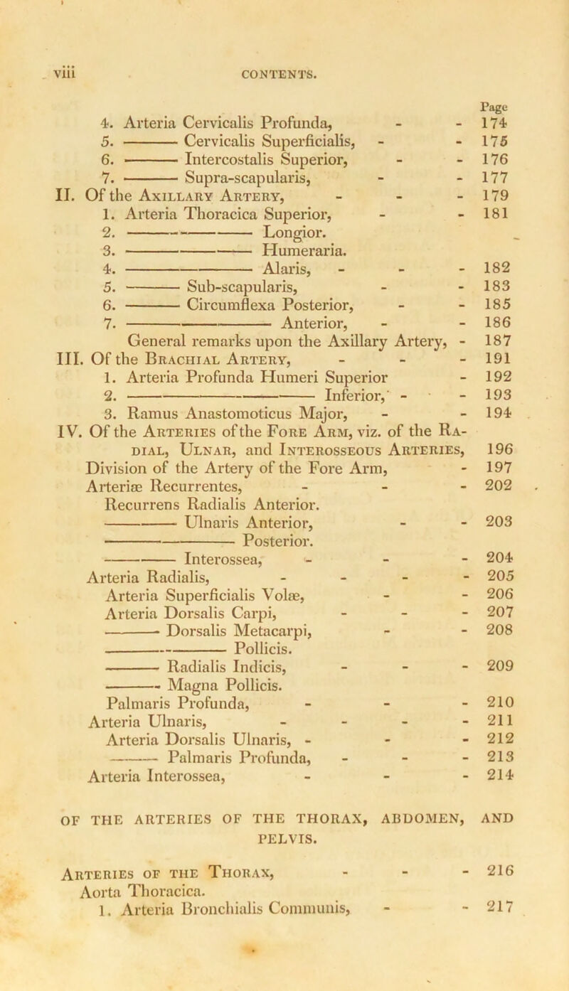 4-. Avteria Cervicalis Profunda, 5. Cervicalis Superficialis, 6. Intercostalis Superior, 7. Supra-scapularis, II. Of the Axillary Artery, _ _ - 1. Arteria Thoracica Superior, 2. Longior. 3. Humeraria. 4. Alaris, - - - 5. Sub-scapularis, 6. Circumflexa Posterior, 7. Anterior, General remarks upon the Axillary Artery, - III. Of the Brachial Artery, _ _ - 1. Arteria Profunda Humeri Superior 2. Inferior,’ - 3. Ramus Anastomoticus Major, IV. Of the Arteries of the Fore Arm, viz. of the Ra- dial, Ulnar, and Interosseous Arteries, Division of the Artery of the Fore Arm, Arteriae Recurrentes, _ _ - Recurrens Radialis Anterior. Ulnaris Anterior, Posterior. Interossea,' - - - Arteria Radialis, . _ _ - Arteria Superficialis Volae, Arteria Dorsalis Carpi, . _ - Dorsalis Metacarpi, Pollicis. Radialis Indicis, _ - - Magna Pollicis. Palmaris Profunda, _ - - Arteria Ulnaris, _ _ _ - Arteria Dorsalis Ulnaris, - - - Palmaris Profunda, - Arteria Interossea, _ _ - OF THE ARTERIES OF THE THORAX, ABUOxMEN, PELVIS. Arteries of the Thorax, . - - Aorta Thoracica. 1. Arteria Bronchialis Communis, Page 174 175 176 177 179 181 182 183 185 186 187 191 192 193 194 196 197 202 203 204 205 206 207 208 209 210 211 212 213 214 AND 216 217