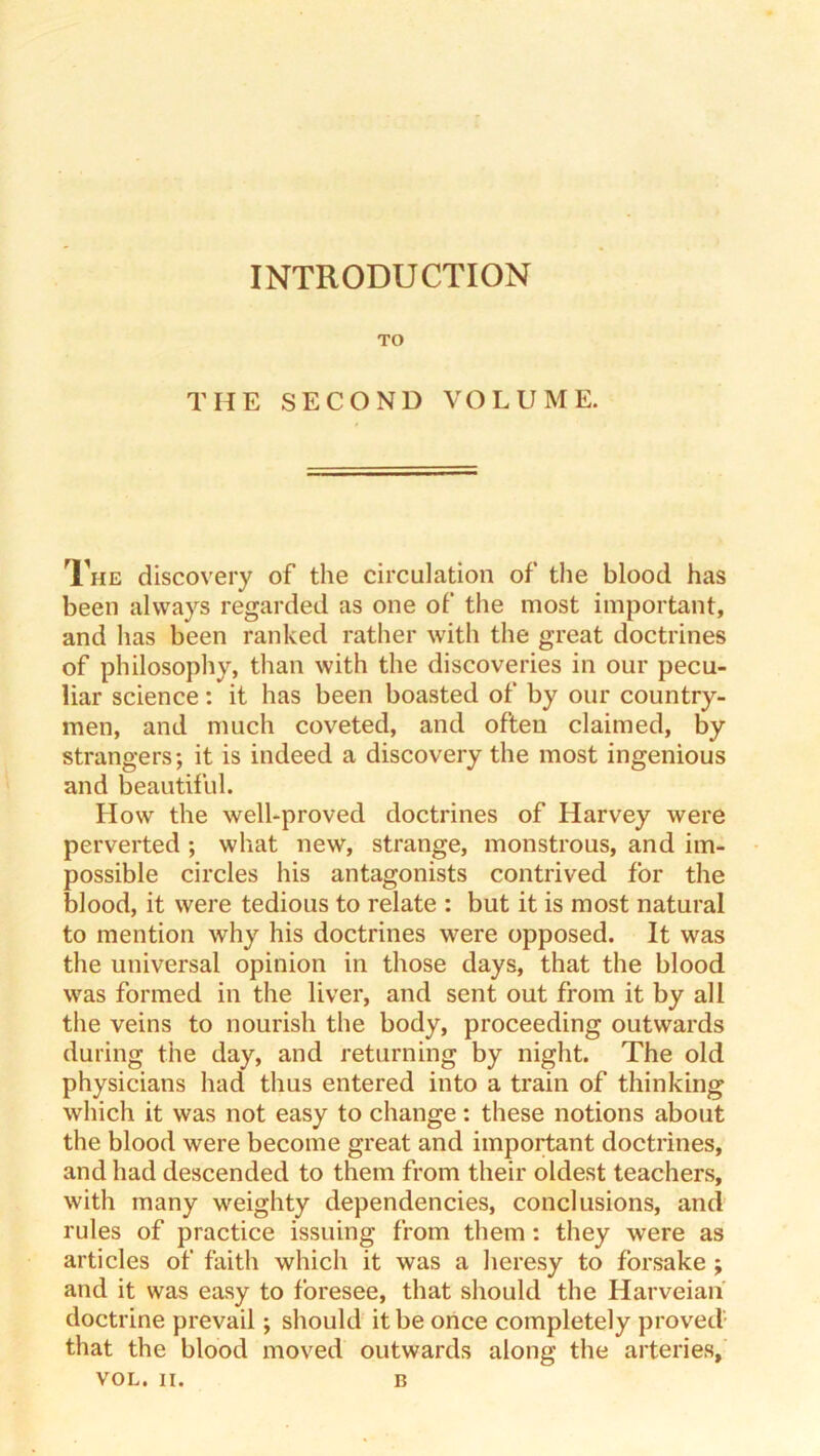 INTRODUCTION TO THE SECOND VOLUME. The discovery of the circulation of the blood has been always regarded as one of the most important, and lias been ranked rather with the great doctrines of philosophy, than with the discoveries in our pecu- liar science: it has been boasted of by our country- men, and much coveted, and often claimed, by strangers; it is indeed a discovery the most ingenious and beautiful. How the well-proved doctrines of Harvey were perverted ; what new, strange, monstrous, and im- possible circles his antagonists contrived for the blood, it were tedious to relate : but it is most natural to mention why his doctrines were opposed. It was the universal opinion in those days, that the blood was formed in the liver, and sent out from it by all the veins to nourish the body, proceeding outwards during the day, and returning by night. The old physicians had thus entered into a train of thinking which it was not easy to change: these notions about the blood were become great and important doctrines, and had descended to them from their oldest teachers, with many weighty dependencies, conclusions, and rules of practice issuing from them: they were as articles of faith which it was a heresy to forsake ; and it was easy to foresee, that should the Harveian doctrine prevail; should it be once completely proved- that the blood moved outwards along the arteries,’ VOL. II. B