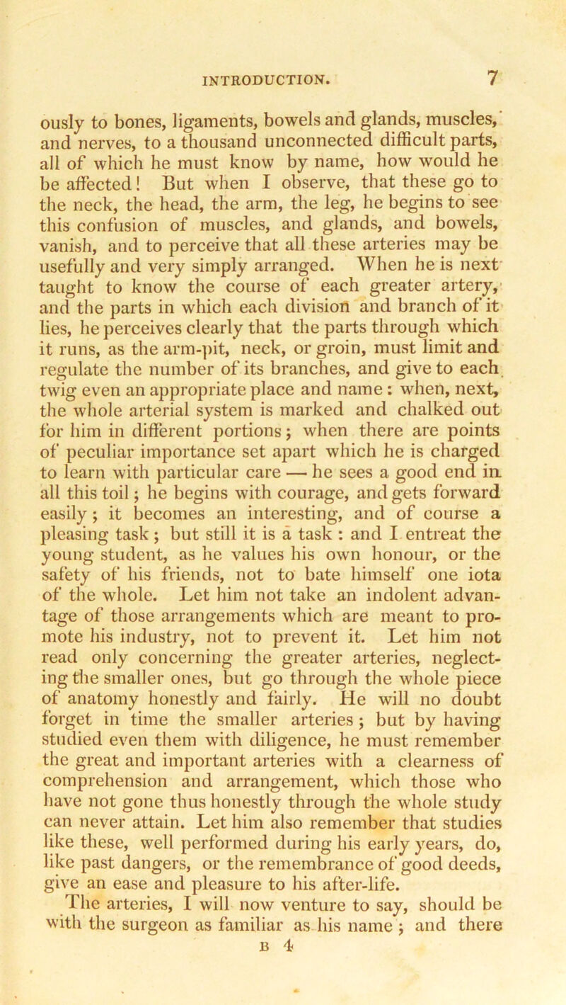 ously to bones, ligaments, bowels and glands, muscles,' and nerves, to a thousand unconnected difficult parts, all of which he must know by name, how would he be affected! But when I observe, that these go to the neck, the head, the arm, the leg, he begins to see this confusion of muscles, and glands, and bowels, vanish, and to perceive that all these arteries may be usefully and very simply arranged. When he is next taught to know the course of each greater artery,- and the parts in which each division and branch of it lies, he perceives clearly that the parts through which it runs, as the arm-pit, neck, or groin, must limit and regulate the number of its branches, and give to each twig even an appropriate place and name : when, next, the whole arterial system is marked and chalked out for him in difierent portions; when there are points of peculiar importance set apart which he is charged to learn with particular care — he sees a good end ia all this toil; he begins with courage, and gets forward easily ; it becomes an interesting, and of course a pleasing task; but still it is a task : and I entreat the young student, as he values his own honour, or the safety of his friends, not to bate himself one iota of the whole. Let him not take an indolent advan- tage of those arrangements which are meant to pro- mote his industry, not to prevent it. Let him not read only concerning the greater arteries, neglect- ing tlie smaller ones, but go through the whole piece of anatomy honestly and fairly. He will no doubt forget in time the smaller arteries; but by having studied even them with diligence, he must remember the great and important arteries with a clearness of comprehension and arrangement, which those who have not gone thus honestly through the whole study can never attain. Let him also remember that studies like these, well performed during his early years, do, like past dangers, or the remembrance of good deeds, give an ease and pleasure to his after-life. The arteries, I will now venture to say, should be with the surgeon as familiar as his name j and there