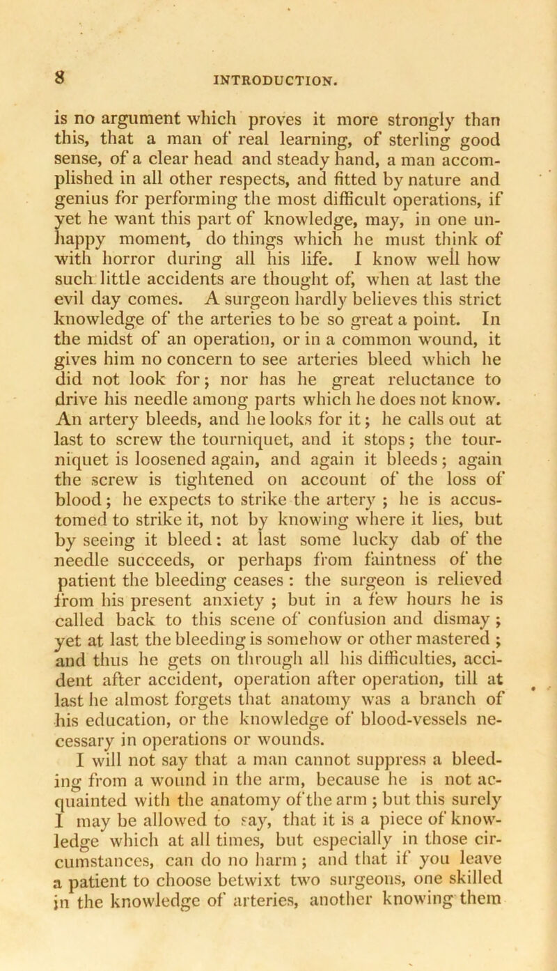 is no argument which proves it more strongly than this, that a man of real learning, of sterling good sense, of a clear head and steady hand, a man accom- plished in all other respects, and fitted by nature and genius for performing the most difficult operations, if yet he want this part of knowledge, may, in one un- happy moment, do things which he must think of with horror during all his life. I know well how such little accidents are thought ofj when at last the evil day comes. A surgeon hardly believes this strict knowledge of the arteries to be so great a point. In the midst of an operation, or in a common wound, it gives him no concern to see arteries bleed which he did not look for j nor has he great reluctance to drive his needle among parts which he does not know. An artery bleeds, and he looks for it; he calls out at last to screw the tourniquet, and it stops; the tour- niquet is loosened again, and again it bleeds; again the screw is tightened on account of the loss of blood; he expects to strike the artery ; he is accus- tomed to strike it, not by knowing where it lies, but by seeing it bleed: at last some lucky dab of the needle succeeds, or perhaps from faintness of the patient the bleeding ceases : the surgeon is relieved from his present anxiety ; but in a few hours he is called back to tins scene of confusion and dismay ; yet at last the bleeding is somehow or other mastered ; and thus he gets on through all his difficulties, acci- dent after accident, operation after operation, till at last he almost forgets that anatomy w'as a branch of his education, or the knowledge of blood-vessels ne- cessary in operations or w'ounds. I will not say that a man cannot suppress a bleed- ing from a w^ound in the arm, because he is not ac- quainted with the anatomy of the arm ; but this surely I may be allowed to say, that it is a piece of know'- ledge which at all times, but especially in those cir- cumstances, can do no harm ; and that if you leave a patient to choose betwixt tw'o surgeons, one skilled in the knowledge of arteries, another know'ing them