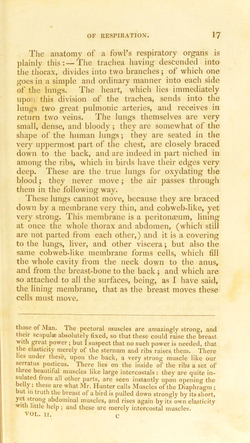 Tlie anatomy of a fowl’s respiratory organs is plainly this:—The trachea having descended into the thorax, divides into two branches; of which one goes in a simple and ordinary manner into each side of the lungs. The heart, whicli lies immediately npo'i this division of the trachea, sends into the lungs two great pulmonic arteries, and receives in return two veins. The lungs themselves are very small, dense, and bloody ; they are somewhat of the shape of the human lungs; they are seated in the very uppermost part of the chest, are closely braced down to the back, and are indeed in part niched in among the ribs, which in birds have their edges very deep. These are the true lungs for oxydating the blood; they nev'er move; the air passes through tliem in the following way. These lungs cannot move, because they are braced down by a membrane very thin, and cobweb-like, yet very strong. This membrane is a peritonmum, lining at once the whole thorax and abdomen, (which still are not parted from each other,) and it is a covering to the lungs, liver, and other viscera; but also the same cobweb-like membrane forms cells, which fill the whole cavity from the neck down to the anus, and from the breast-bone to the back ; and which are so attached to all the surfaces, being, as I have said, tlie lining membrane, that as tlie breast moves these cells must move. those of Man. The pectoral muscles are amazingly strong, and their scapulae absolutely fixed, so that these could raise the breast with great power; but I suspect that no such power is needed, that the elasticity merely of the sternum and ribs raises them. There lies under these, upon the back, a very strong muscle like our serratus posticus. There lies on the inside of the ribs a set of three beautiful muscles like large intercostals : they are quite in- sulated from all other parts, are seen instantly upon opening the belly: these are what Mr. Hunter calls Muscles of the Diaphragm ; but m truth the breast of a bird is pulled down strongly by its short, yet strong abdominal muscles, and rises again by its own elasticity with httle help; and these are merely intercostal muscles. VOL. II. c