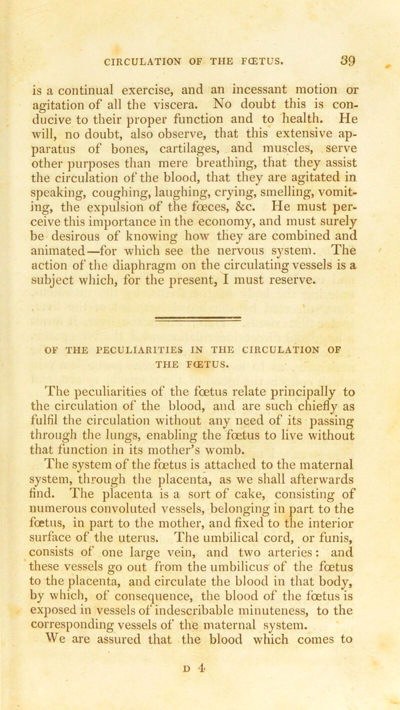 is a continual exercise, and an incessant motion or agitation of all the viscera. No doubt this is con- ducive to their proper function and to health. He will, no doubt, also observe, that this extensive ap- paratus of bones, cartilages, and muscles, serve other ])urposes than mere breathing, that they assist the circulation of the blood, that they are agitated in speaking, coughing, laughing, crying, smelling, vomit- ing, tlie expulsion of the foeces, &c. He must per- ceive this importance in the economy, and must surely be desirous of knowing how they are combined and animated—for which see the nervous system. The action of the diaphragm on the circulating vessels is a subject which, for the present, I must reserve. OF THE PECULIARITIES IN THE CIRCULATION OF THE FOETUS. The peculiarities of the foetus relate principally to the circulation of the blood, and are such chiefly as fulfil the circulation without any need of its passing through the lungs, enabling the foetus to live without that function in its mother’s womb. The system of the foetus is attached to the maternal system, through the placenta, as we shall afterwards find. The placenta is a sort of cake, consisting of numerous convoluted vessels, belonging in part to the foetus, in part to the mother, and fixed to the interior surface of the uterus. The umbilical cord, or funis, consists of one large vein, and two arteries: and these vessels go out from the umbilicus of the foetus to the placenta, and circulate the blood in that body, by which, of consequence, the blood of the foetus is exposed in vessels of indescribable minuteness, to the corresponding vessels of the maternal system. We are assured that the blood which comes to