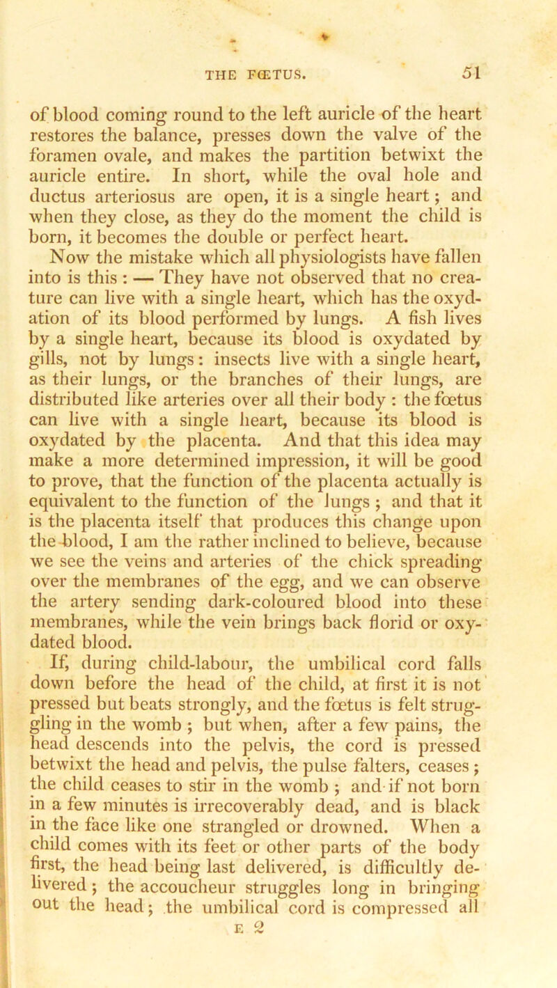 of blood coming round to the left auricle of the heart restores the balance, presses down the valve of the foramen ovale, and makes the partition betwixt the auricle entire. In short, while the oval hole and ductus arteriosus are open, it is a single heart; and when they close, as they do the moment the child is born, it becomes the double or perfect heart. Now the mistake which all physiologists have fallen into is this : — They have not observed that no crea- ture can live with a single heart, which has the oxyd- ation of its blood performed by lungs. A fish lives by a single heart, because its blood is oxydated by gills, not by lungs: insects live with a single heart, as their lungs, or the branches of their lungs, are distributed like arteries over all their body : the foetus can live with a single heart, because its blood is oxydated by the placenta. And that this idea may make a more determined impression, it will be good to prove, that the function of the placenta actually is equivalent to the function of the Jungs ; and that it is the placenta itself that produces this change upon the blood, I am the rather inclined to believe, because we see the veins and arteries of the chick spreading over the membranes of the egg, and we can observe the artery sending dark-coloured blood into these membranes, while the vein brings back florid or oxy- dated blood. If during child-labour, the umbilical cord falls down before the head of the child, at first it is not pressed but beats strongly, and the foetus is felt strug- gling in the womb ; but when, after a few pains, the j head descends into the pelvis, the cord is pressed betwixt the head and pelvis, the pulse falters, ceases ; i the child ceases to stir in the womb ; and if not born j in a few minutes is irrecoverably dead, and is black I in the face like one strangled or drowned. When a child comes with its feet or other parts of the body first, the head being last delivered, is difficultly de- livered; the accoucheur struggles long in bringing ^ out the head; the umbilical cord is compressed all