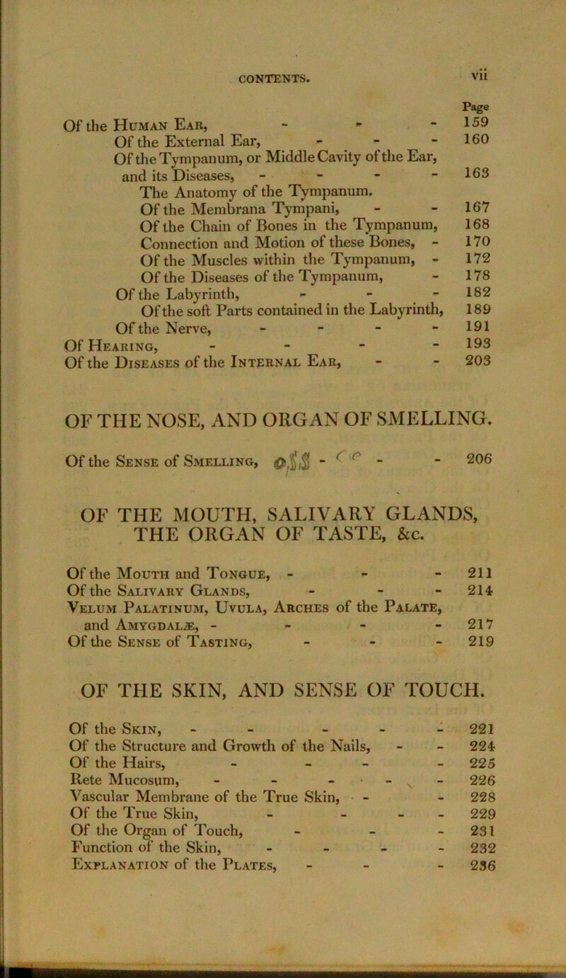 Page Of the Human Ear, - - - 159 Of the External Ear, - - - 160 Of the Tympanum, or Middle Cavity of the Ear, and its Diseases, - - - - 163 The Anatomy of the Tympanum. Of the Membrana Tympani, - - 167 Of the Chain of Bones in the Tympanum, 168 Connection and Motion of these Bones, - 170 Of the Muscles within the Tympanum, - 172 Of the Diseases of the Tympanum, - 178 Of the Labyrinth, - - - 182 Of the soft Parts contained in the Labyrinth, 189 Of the Nerve, - - - - 191 Of Hearing, - - - - 193 Of the Diseases of the Internal Ear, - - 203 OF THE NOSE, AND ORGAN OF SMELLING. Of the Sense of Smelling, 0$$ - 1 c - - 206 OF THE MOUTH, SALIVARY GLANDS, THE ORGAN OF TASTE, &c. Of the Mouth and Tongue, - - 211 Of the Salivary Glands, - - - 214 Velum Palatinum, Uvula, Arches of the Palate, and Amygdalae, - - - - 217 Of the Sense of Tasting, - 219 OF THE SKIN, AND SENSE OF TOUCH. Of the Skin, - - 221 Of the Structure and Growth of the Nails, - - 224 Of the Hairs, - - - 225 Rete Mucosum, - - - s 226 Vascular Membrane of the True Skin, - - 228 Of the True Skin, - - 229 Of the Organ of Touch, - - 231 Function of the Skin, - 232 Explanation of the Plates, - - 236