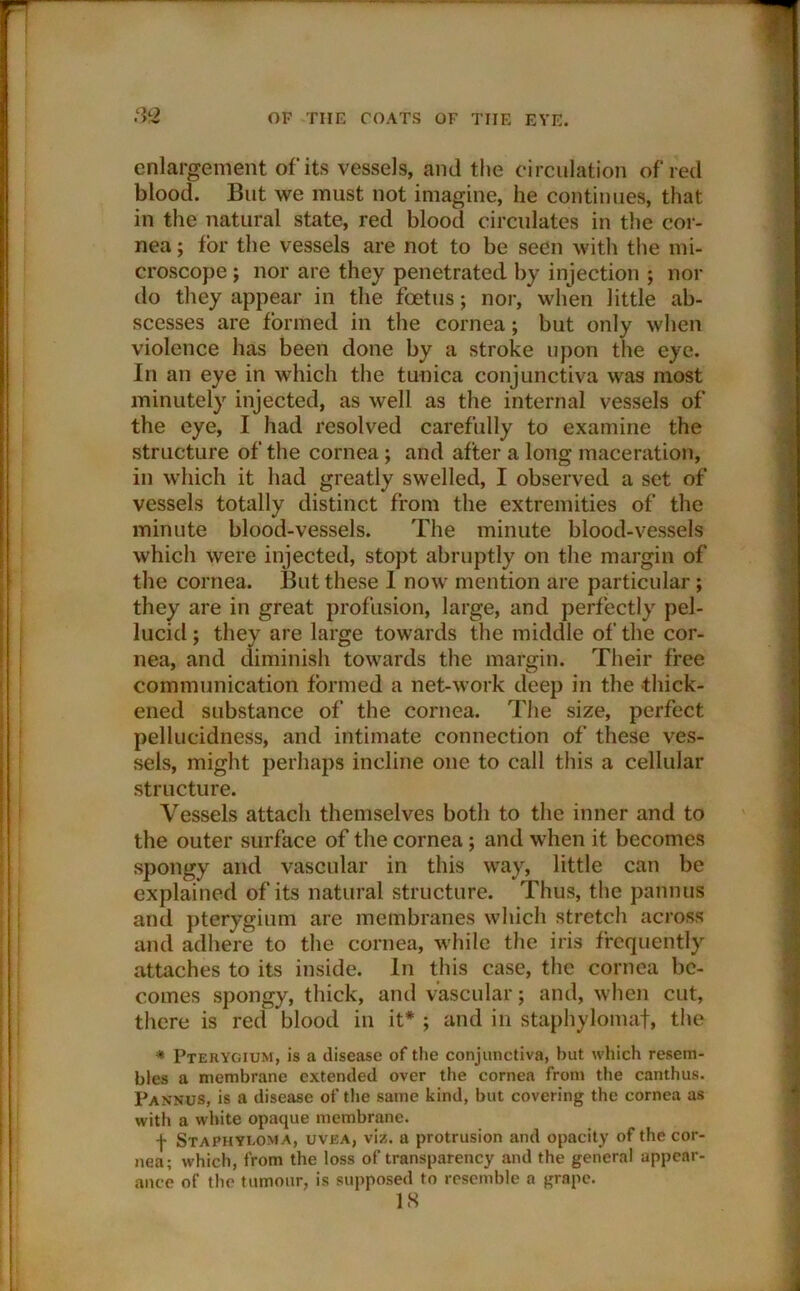 enlargement of its vessels, and the circulation of red blood. But we must not imagine, he continues, that in the natural state, red blood circulates in the cor- nea ; tor the vessels are not to be seen with the mi- croscope ; nor are they penetrated by injection ; nor do they appear in the foetus; nor, when little ab- scesses are formed in the cornea; but only when violence has been done by a stroke upon the eye. In an eye in which the tunica conjunctiva was most minutely injected, as well as the internal vessels of the eye, I had resolved carefully to examine the structure of the cornea ; and after a long maceration, in which it had greatly swelled, I observed a set of vessels totally distinct from the extremities of the minute blood-vessels. The minute blood-vessels which were injected, stopt abruptly on the margin of the cornea. But these I now mention are particular; they are in great profusion, large, and perfectly pel- lucid; they are large towards the middle of the cor- nea, and diminish towards the margin. Their free communication formed a net-work deep in the thick- ened substance of the cornea. The size, perfect pellucidness, and intimate connection of these ves- sels, might perhaps incline one to call this a cellular structure. Vessels attach themselves both to the inner and to the outer surface of the cornea ; and when it becomes spongy and vascular in this way, little can be explained of its natural structure. Thus, the pannus and pterygium are membranes which stretch across and adhere to the cornea, while the iris frequently attaches to its inside. In this case, the cornea be- comes spongy, thick, and vascular; and, when cut, there is red blood in it* ; and in staphylomaf, the * Pterygium, is a disease of the conjunctiva, but which resem- bles a membrane extended over the cornea from the canthus. Pannus, is a disease of the same kind, but covering the cornea as with a white opaque membrane. f Staphyi.oma, uvea, viz. a protrusion and opacity of the cor- nea; which, from the loss of transparency and the general appear- ance of the tumour, is supposed to resemble a grape. IS