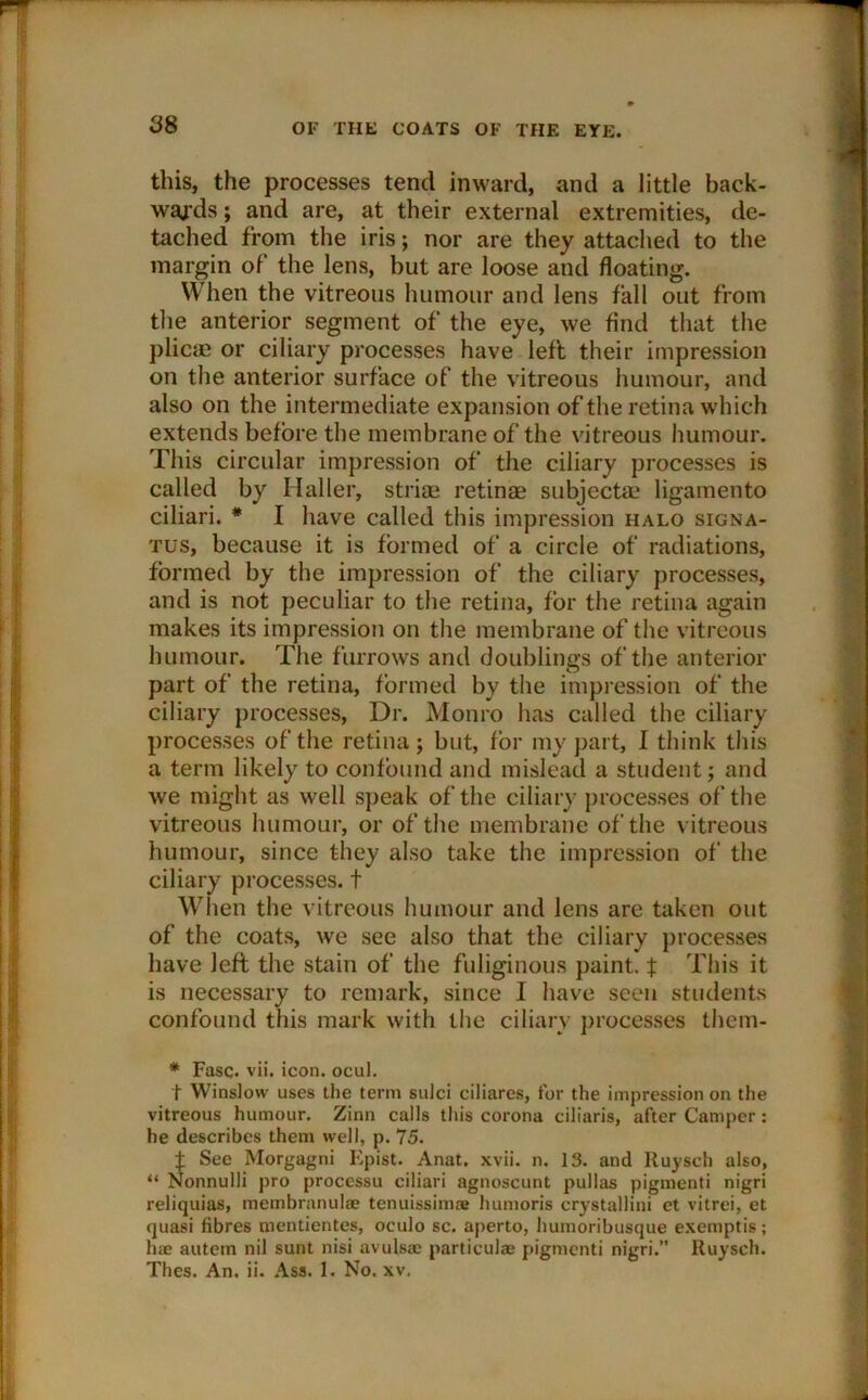 this, the processes tend inward, and a little back- wards ; and are, at their external extremities, de- tached from the iris; nor are they attached to the margin of the lens, hut are loose and floating. When the vitreous humour and lens fall out from the anterior segment of the eye, we find that the plicae or ciliary processes have left their impression on the anterior surface of the vitreous humour, and also on the intermediate expansion of the retina which extends before the membrane of the vitreous humour. This circular impression of the ciliary processes is called by Haller, striae retinae subjectae ligamento ciliari. * I have called this impression halo signa- tus, because it is formed of a circle of radiations, formed by the impression of the ciliary processes, and is not peculiar to the retina, for the retina again makes its impression on the membrane of the vitreous humour. The furrows and doublings of the anterior part of the retina, formed by the impression of the ciliary processes, Dr. Monro has called the ciliary processes of the retina j but, for my part, I think this a term likely to confound and mislead a student; and we might as well speak of the ciliary processes of the vitreous humour, or of the membrane of the vitreous humour, since they also take the impression of the ciliary processes, t When the vitreous humour and lens are taken out of the coats, we see also that the ciliary processes have left the stain of the fuliginous paint, $ This it is necessary to remark, since I have seen students confound this mark with the ciliary processes them- * Fasc. vii. icon. ocul. t Winslow uses the term sulci ciliares, for the impression on the vitreous humour. Zinn calls this corona ciliaris, after Camper: he describes them well, p. 75. t See Morgagni Epist. Anat. xvii. n. 13. and liuysch also, “ Nonnulli pro processu ciliari agnoscunt pullas pigmenti nigri reliquias, membranul* tenuissimse humoris crystallini et vitrei, et quasi fibres mentientes, oculo sc. aperto, humoribusque exetnptis; hae autem nil sunt nisi avulsa; particulae pigmenti nigri.” Ruysch. Thes. An. ii. Ass. 1. No. xv.