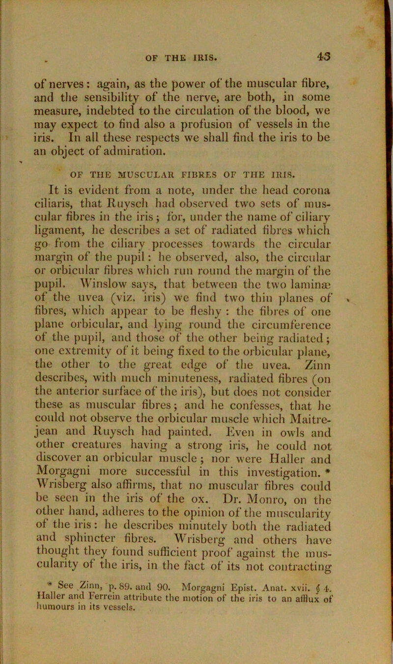 of nerves: again, as the power of the muscular fibre, and the sensibility of the nerve, are both, in some measure, indebted to the circulation of the blood, we may expect to find also a profusion of vessels in the iris. In all these respects we shall find the iris to be an object of admiration. OF THE MUSCULAR FIBRES OF THE IRIS. It is evident from a note, under the head corona ciliaris, that Ruysch had observed two sets of mus- cular fibres in the iris ; for, under the name of ciliary ligament, he describes a set of radiated fibres which go from the ciliary processes towards the circular margin of the pupil: he observed, also, the circular or orbicular fibres which run round the margin of the pupil. Winslow says, that between the two lamina* of the uvea (viz. iris) we find two thin planes of fibres, which appear to be fleshy : the fibres of one plane orbicular, and lying round the circumference of the pupil, and those of the other being radiated; one extremity of it being fixed to the orbicular plane, the other to the great edge of the uvea. Zinn describes, with much minuteness, radiated fibres (on the anterior surface of the iris), but does not consider these as muscular fibres; and he confesses, that he could not observe the orbicular muscle which Maitre- jean and Ruysch had painted. Even in owls and other creatures having a strong iris, he could not discover an orbicular muscle ; nor were Haller and Morgagni more successful in this investigation. # Wrisberg also affirms, that no muscular fibres could be seen in the iris of the ox. Dr. Monro, on the other hand, adheres to the opinion of the muscularity of the iris: he describes minutely both the radiated and sphincter fibres. W risberg and others have thought they found sufficient proof* against the mus- cularity of the iris, in the fact of its not contracting * See .Zinn, p. 89. and 90. Morgagni Epist. Anat. xvii. $ 4. Mailer and Ferrein attribute the motion of’ the iris to an afflux of humours in its vessels.