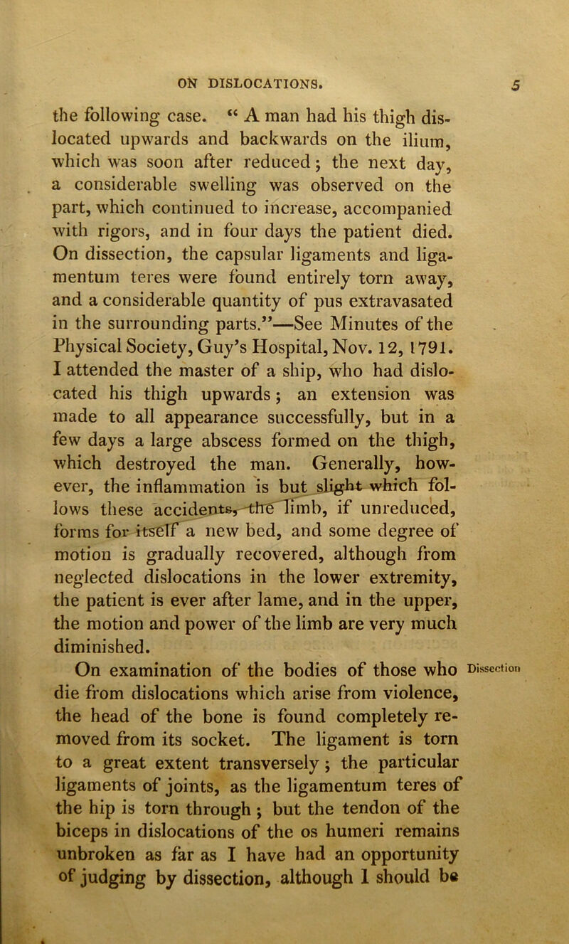 the following case. “ A man had his thigh dis- located upwards and backwards on the ilium, which was soon after reduced; the next day, a considerable swelling was observed on the part, which continued to increase, accompanied with rigors, and in four days the patient died. On dissection, the capsular ligaments and liga- mentum teres were found entirely torn away, and a considerable quantity of pus extravasated in the surrounding parts.”—See Minutes of the Physical Society, Guy’s Hospital, Nov. 12, 1791. I attended the master of a ship, who had dislo- cated his thigh upwards; an extension was made to all appearance successfully, but in a few days a large abscess formed on the thigh, which destroyed the man. Generally, how- ever, the inflammation is but slight which fol- lows these accident%^-^:tT6^imb, if unreduced, forms foi* itself a new bed, and some degree of motion is gradually recovered, although from neglected dislocations in the lower extremity, the patient is ever after lame, and in the upper, the motion and power of the limb are very much diminished. On examination of the bodies of those who Dissection die from dislocations which arise from violence, the head of the bone is found completely re- moved from its socket. The ligament is torn to a great extent transversely; the particular ligaments of joints, as the ligamentum teres of the hip is torn through ; but the tendon of the biceps in dislocations of the os humeri remains unbroken as far as I have had an opportunity of judging by dissection, although 1 should be