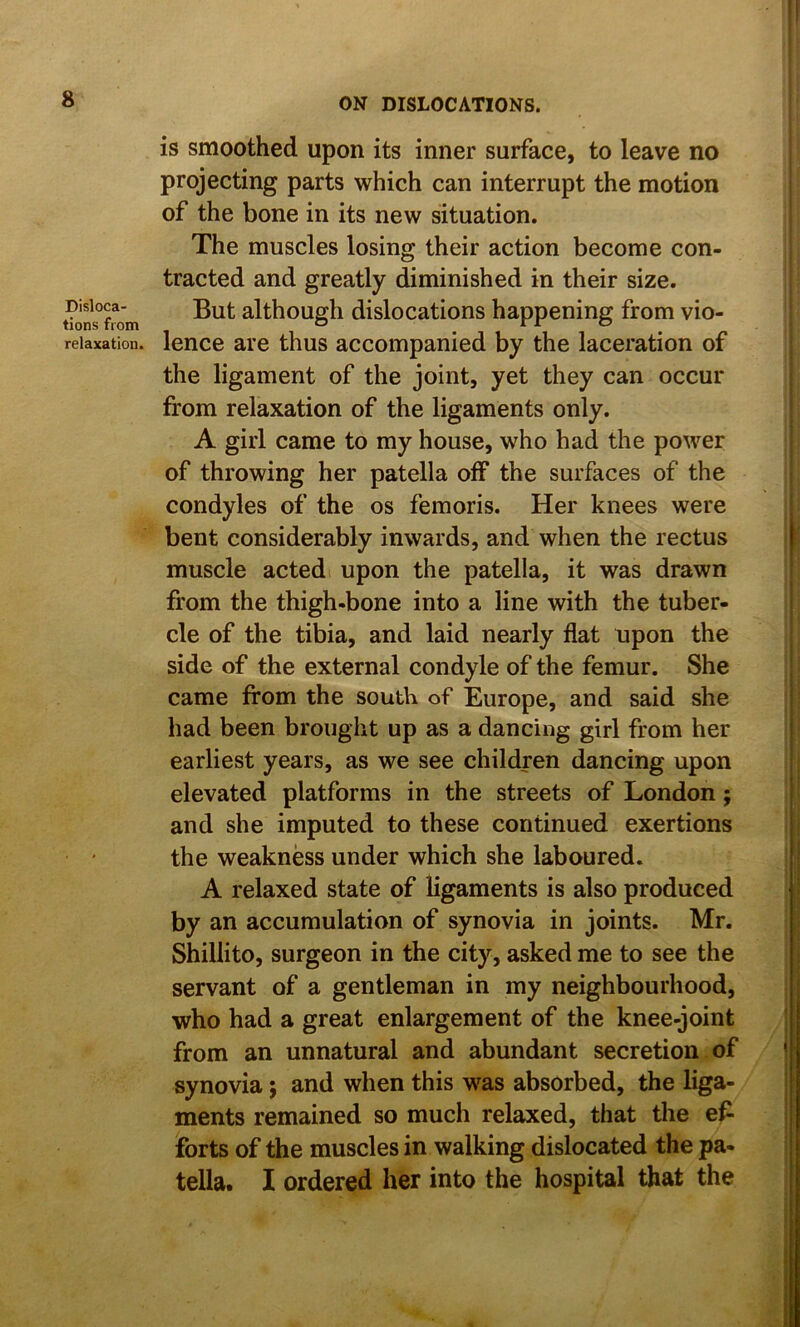 Disloca- tions from relaxation. is smoothed upon its inner surface, to leave no projecting parts which can interrupt the motion of the bone in its new situation. The muscles losing their action become con- tracted and greatly diminished in their size. But although dislocations happening from vio- lence are thus accompanied by the laceration of the ligament of the joint, yet they can occur from relaxation of the ligaments only. A girl came to my house, who had the power of throwing her patella off the surfaces of the condyles of the os femoris. Her knees were bent considerably inwards, and when the rectus muscle acted upon the patella, it was drawn from the thigh-bone into a line with the tuber- cle of the tibia, and laid nearly flat upon the side of the external condyle of the femur. She came from the south of Europe, and said she had been brought up as a dancing girl from her earliest years, as we see children dancing upon elevated platforms in the streets of London; and she imputed to these continued exertions the weakness under which she laboured. A relaxed state of ligaments is also produced by an accumulation of synovia in joints. Mr. Shillito, surgeon in the city, asked me to see the servant of a gentleman in my neighbourhood, who had a great enlargement of the knee-joint from an unnatural and abundant secretion of synovia j and when this was absorbed, the liga- ments remained so much relaxed, that the e^ forts of the muscles in walking dislocated the pa- tella. I ordered her into the hospital that the