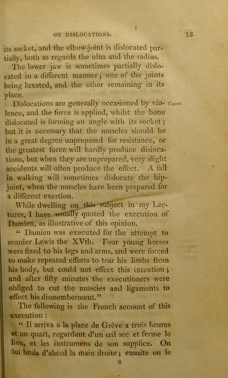 1 ON DISLOCATIONS. 15 its socket, and the elbow-joint is dislocated par- tially, both as regards the ulna and the radius. The lower jaw is sometimes partially dislo- cated in a different manner; one of the joints being luxated, and the other remaining in its place. Dislocations are generally occasioned by vio- Cause, lence, and the force is applied, whilst the bone dislocated is forming an angle with its socket; but it is necessary that the muscles should be in a great degree unprepared for resistance, or the greatest force will hardly produce disloca- tions, but when they are unprepared, very slight accidents will often produce the effect. A fall in walking will sometimes di.slocate the hip- joint, when tlie muscles have been prepared for a different exertion. , ' - AVhile dwelling on thla subject in my Lec- tures, I have usually quoted the execution of Damien, as illustrative of this opinion. “ Damien was executed for the attempt to murder Lewis the XVth. Four young horses were fixed to his legs and arms, and were forced to make repeated efforts to tear his limbs from his body, but could not effect this intention ; and after fifty minutes the executioners were obliged to cut the muscles and ligaments to effect his dismemberment.’’ The following is the French account of this execution : “ II arriva a la place de Greve a troi.s heures et un quart, regardant d’un ceil sec et ferme le lieu, et les instrumens de son supplice. On lui brula d’abord la main droite; ensuite on le