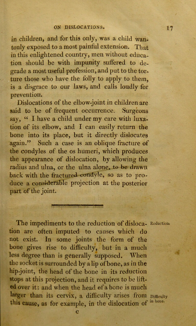 in children, and for this only, was a child wan- tonly exposed to a most painful extension. That in this enlightened country, men without educa- tion should be with impunity suffered to de- grade a most useful profession, and put to the tor- ture those who have the folly to apply to them, is a disgrace to our laws, and calls loudly for prevention. Dislocations of the elbow-joint in children are said to be of frequent occurrence. Surgeons say, “ I have a child under my care with luxa- tion of its elbow, and I can easily return the bone into its place, but it directly dislocates again.” Such a case is an oblique fracture of the condyles of the os humeri, which produces the appearance of dislocation, by allowing the radius and ulna, or the ulna alone, to be drawn back with the fractured condyle, so as to pro- duce a considerable projection at the posterior part of the joint. The impediments to the reduction of disloca- Reduction* tion are often imputed to causes which do not exist. In some joints the form of the bone gives rise to difficulty, but in a much less degree than is generally supposed. When the socket is surrounded by a lip of bone, as in the hip-joint, the head of the bone in its reduction stops at this projection, and it requires to be lift- ed over it: and when the head ©f a bone is much larger than its cervix, a difficulty arises from Difficulty this cause, as for example, in the dislocation of c