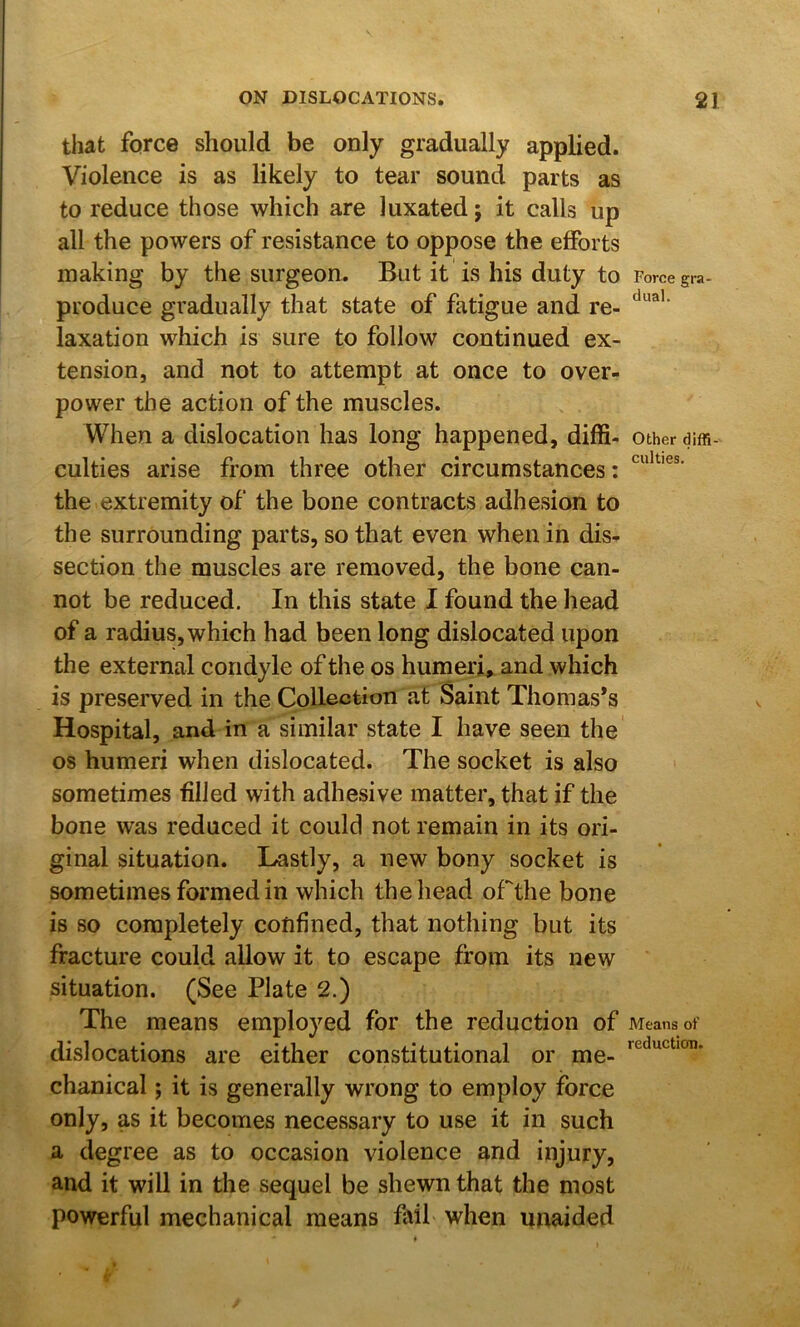 Force gra- dual. culties. that force should be only gradually applied. Violence is as likely to tear sound parts as to reduce those which are luxated j it calls up all the powers of resistance to oppose the efforts making by the surgeon. But it is his duty to produce gradually that state of fatigue and re- laxation which is sure to follow continued ex- tension, and not to attempt at once to over- power the action of the muscles. When a dislocation has long happened, diffi- other dim culties arise from three other circumstances: the extremity of the bone contracts adhesion to the surrounding parts, so that even when in dis- section the muscles are removed, the bone can- not be reduced. In this state I found the head of a radius, which had been long dislocated upon the external condyle of the os humeri, and which is preserved in the Collection at Saint Thomas’s Hospital, and in a similar state I have seen the os humeri when dislocated. The socket is also sometimes filled with adhesive matter, that if the bone was reduced it could not remain in its ori- ginal situation. Lastly, a new bony socket is sometimes formed in which the head oCthe bone is so completely confined, that nothing but its fracture could allow it to escape from its new situation. (See Plate 2.) The means employed for the reduction of Means of dislocations are either constitutional or me- chanical ; it is generally wrong to employ force only, as it becomes necessary to use it in such a degree as to occasion violence and injury, and it will in the sequel be shewn that the most powerful mechanical means fail when unaided reduction.