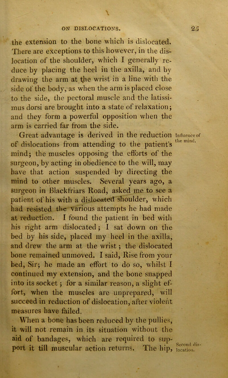 the extension to the bone which is dislocated. There are exceptions to this however, in the dis- location of the shoulder, which I generally re- duce by placing the heel in the axilla, and by drawing the arm at tbe wrist in a line with the side ot‘ the body, as when the arm is placed close to the side, the pectoral muscle and the latissi- mus dorsi are brought into a state of relaxation; and they form a powerful opposition when the arm is carried far from the side. Great advantage is derived in the reduction of dislocations from attending to the patient’s mind; the muscles opposing the efforts of the surgeon, by acting in obedience to the will, may have that action suspended by directing the mind to other muscles. Several years ago, a surgeon in Blackfriars Road, asked me to see a patient of his with a dislocated shoulder, which had resisted the various attempts he had made at reduction. 1 found the patient in bed with his right arm dislocated; I sat down on the bed by his side, placed my heel in the axilla, and drew the arm at the wrist; the dislocated bone remained unmoved. I said, Rise from your bed. Sir; he made an effort to do so, whilst I continued my extension, and the bone snapped into its socket; for a similar reason, a slight ef- fort, when the muscles are unprepared, will succeed in reduction of dislocation, after violent measures have failed. When a bone has been reduced by the pullies, it will not remain in its situation without the aid of bandages, which are required to sup- port it till muscular action returns. The hip. Influence of the mind. Second dis- location.