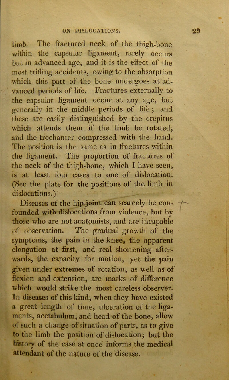 limb. The fractured neck of the thigh-bone within the capsular ligament, rarely occurs but in advanced age, and it is the effect of the most trifling accidents, owing to the absorption which this part of the bone undergoes at ad- vanced periods of life. Fractures externally to the capsular ligament occur at any age, but generally in the middle periods of life ; and these are easily distinguished by the crepitus which attends them if the limb be rotated, and the trochanter compressed with the hand. Tlie position is the same as in fractures within the ligament. The proportion of fractures of the neck of the thigh-bone, which I have seen, is at least four cases to one of dislocation. (See the plate for the positions of the limb in dislocations.) Diseases of the hip-joint can scarcely be con- founded with dislocations from violence, but by those who are not anatomists, and are incapable of observation. The gradual growth of the symptoms, the pain in the knee, the apparent elongation at first, and real shortening after- wards, the capacity for motion, yet the pain given under extremes of rotation, as well as of flexion and extension, are marks of difference which would strike the most careless observer. In diseases of this kind, when they have existed a great length of time, ulceration of the liga- ments, acetabulum, and head of the bone, allow of such a change of situation of parts, as to give to the limb the position of dislocation j but the history of the case at once informs the medical attendant of the nature of the disease.