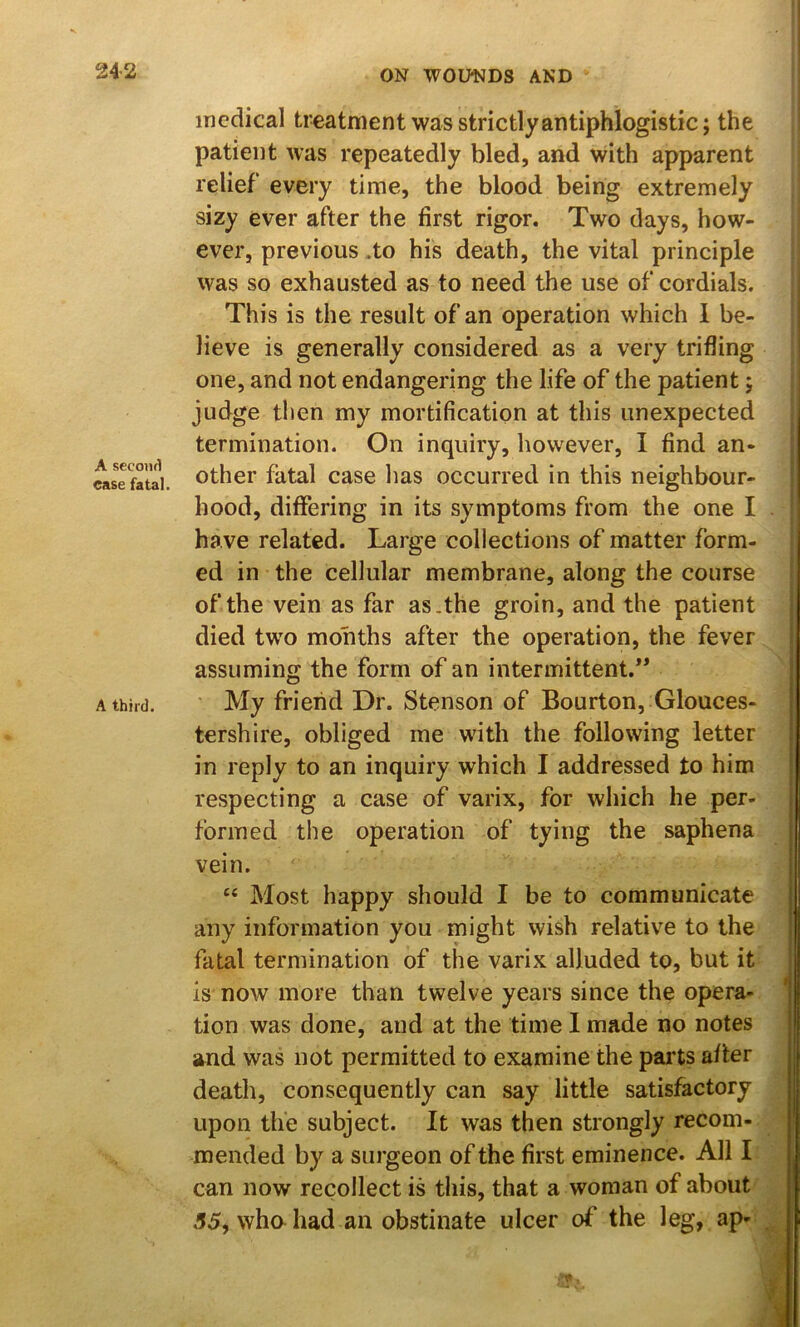 A seconfl ease fatal. A third. medical treatment was strictly antiphlogistic; the patient was repeatedly bled, and with apparent relief every time, the blood being extremely sizy ever after the first rigor. Two days, how- ever, previous .to his death, the vital principle was so exhausted as to need the use of cordials. This is the result of an operation which 1 be- lieve is generally considered as a very trifling one, and not endangering the life of the patient; judge then my mortification at this unexpected termination. On inquiry, however, I find an- other fatal case has occurred in this neighbour- hood, differing in its symptoms from the one I have related. Large collections of matter form- ed in the cellular membrane, along the course of the vein as far as.the groin, and the patient died two months after the operation, the fever assuming the form of an intermittent.” ' My friend Dr. Stenson of Bourton, Glouces- tershire, obliged me with the following letter in reply to an inquiry which I addressed to him respecting a case of varix, for which he per- formed the operation of tying the saphena vein. ‘‘ Most happy should I be to communicate any information you might wish relative to the fatal termination of the varix alluded to, but it is now more than twelve years since the opera- tion was done, and at the time I made no notes and was not permitted to examine the pai’ts after death, consequently can say little satisfactory upon the subject. It was then strongly recom- mended by a surgeon of the first eminence. All I can now recollect is this, that a woman of about .55, whahad an obstinate ulcer of the leg, ap-