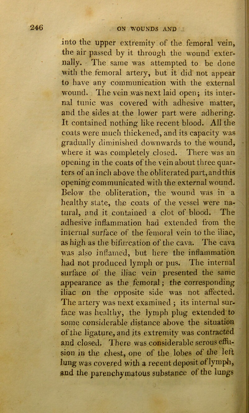 246 ON WOUNDS AND into the upper extremity of the femoral vein, the air passed by it through the wound exter- nally. The same was attempted to be done with the femoral artery, but it did' not appear to have any communication with the external W'ound. The vein was next laid open; its inter- nal tunic was covered with adhesive matter, and the sides at the lower part were adhering. It contained nothing like recent blood. All the coats were much thickened, and its capacity was gradually diminished downwards to the wound, • where it was completely closed. There was an opening in the coats of the vein about three quar- ters of an inch above the obliterated part, and this | opening communicated with the external wound. Below the obliteration, the wound was in a healthy state, the coats of the vessel were na- ^ tural, and it contained a clot of blood. The adhesive inflammation had extended from the I internal surface of the femoral vein to the iliac, as high as the bifurcation of the cava. The cava was also inflamed, but here the inflammation ' had not produced lymph or pus. The internal | surface of the iliac vein presented the same , appearance as the femoral; the corresponding i i iliac on the opposite side was not affected. The artery was next examined ; its internal sur- face was healthy, the lymph plug extended to some considerable distance above the situation of the ligature, and its extremity was contracted and closed. There was considerable serous eflfli- sion in tlie chest, one of the lobes of tlie left lung was covered with a recent deposit of lymph, and the parenchymatous substance of the lungs