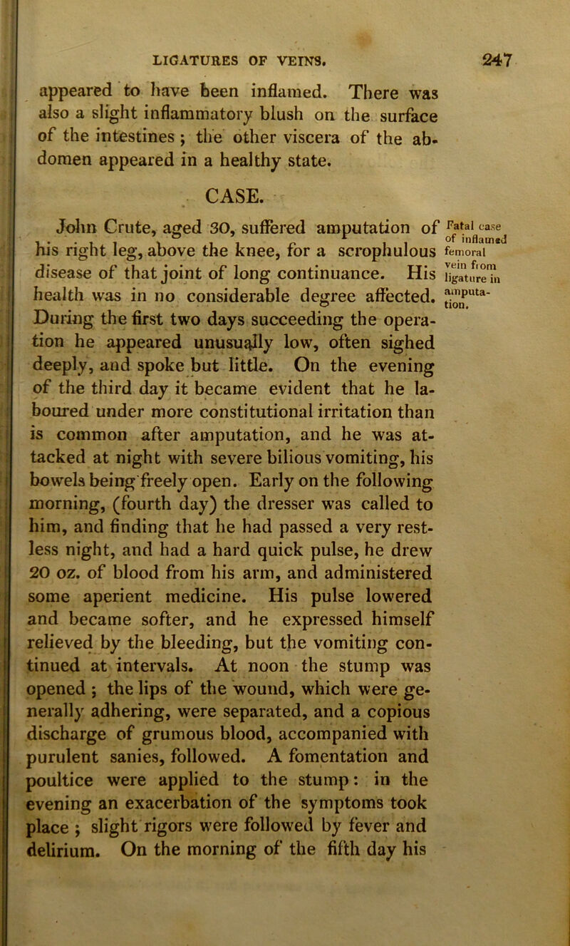 appeared to have been inflamed. There was also a slight inflammatory blush on the surface of the intestines ; the other viscera of the ab- domen appeared in a healthy state. CASE. Jolm Crute, aged 30, suffered amputation of his right leg, above the knee, for a scrophulous disease of that joint of long continuance. His I health was in no considerable degree affected. During the first two days succeeding the opera- I tion he appeared unusu^ly low, often sighed deeply, and spoke but little. On the evening : of the third day it became evident that he la- boured under more constitutional irritation than I is common after amputation, and he was at- : tacked at night with severe bilious vomiting, his j bowels being'freely open. Early on the following morning, (fourth day) the dresser was called to him, and finding that he had passed a very rest- I less night, and had a hard quick pulse, he drew j 20 oz. of blood from his arm, and administered some aperient medicine. His pulse lowered and became softer, and he expressed himself relieved by the bleeding, but the vomiting con- tinued at intervals. At noon the stump was opened ; the lips of the wound, which were ge- nerally adhering, were separated, and a copious discharge of grumous blood, accompanied with purulent sanies, followed. A fomentation and poultice were applied to the stump: in the evening an exacerbation of the symptoms took I place ; slight rigors were followed by fever and I delirium. On the morning of the fifth day his Fatal case of inflamed femoral vein fiom ligature in amputa- tion.