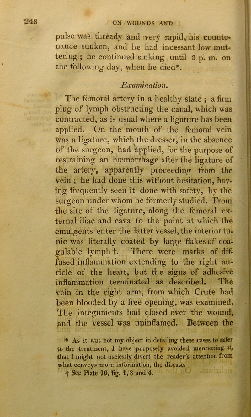 II 248 ON WOUNDS AND pulse was thready and very rapid, his counte- nance sunken, and he had incessant low mut- tering ; he continued sinking until 3 p. m. on the following day, when he died*. ^Examination, The femoral artery in a healthy state ; a firm plug of lymph obstructing the canal, which was contracted, as is usual where a ligature has been applied. On the mouth of the femoral vein was a ligature, which the dresser, in the absence of the surgeon, had ^^pplied, for the purpose of restraining an haemorrhage after the ligature of the artery, apparently proceeding from the vein ; he had done this without hesitation, hav- ing frequently seen it done with safety, by the surgeon under whom he formerly studied. From the site of the ligature, along the femoral ex- ternal iliac and cava to the point at which the emulgents enter the latter vessel, the interior tu- nic was literally coated by large flakes of coa- gulable lymph t. There were marks of dif- fused inflammation extending to the right au- ricle of the heart, but the signs of adhesive inflammation terminated as described. The vein in the right arm, from which Cmte had been blooded by a free opening, was examined. The integuments had closed over the wound, and the vessel was uninflamed. Between the * As it was not my object in detailing these cases to refer to the ti'eatment, I have purposely avoided mentioning it^ that I might not uselessly divert the reader’s attention from what conveys more information, the disease.