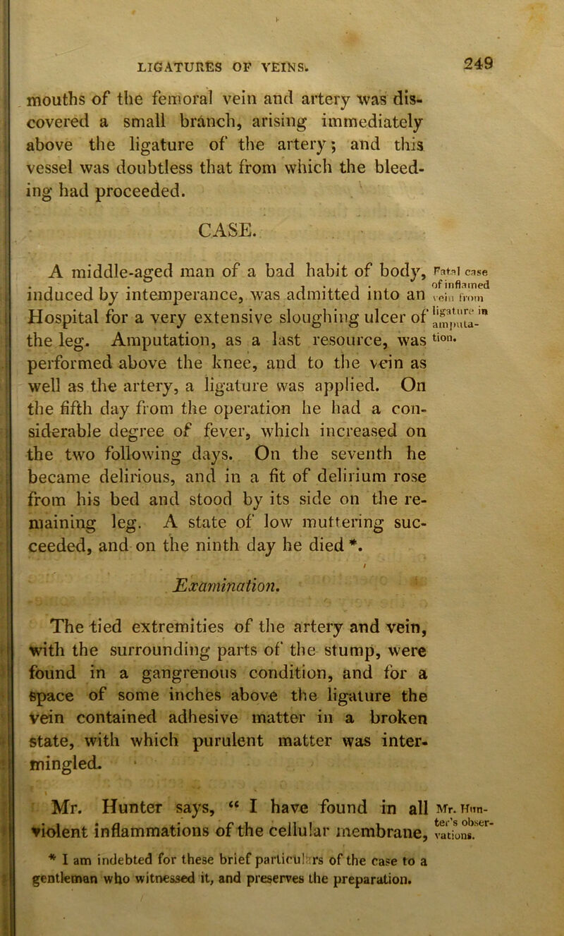 mouths of the femoral vein and artery tvas dis- covered a small branch, arising immediately above the ligature of the artery; and this vessel was doubtless that from which the bleed- ing had proceeded. CASE. A middle-aged man of a bad habit of body, Fatal case induced by intemperance, was admitted into an vein imm Hospital for a very extensive sloughing ulcer of the leg. Amputation, as a last resource, was performed above the knee, and to the vein as well as the artery, a ligature was applied. On the fifth day from the operation he had a con- siderable degree of fever, which increased on the two following days. On the seventh he became delirious, and in a fit of delirium rose from his bed and stood by its side on the re- maining leg. A state of low muttering suc- ceeded, and on the ninth day he died *. Exaynination. The tied extremities of the artery and vein, with the surrounding parts of' the stump, were found in a gangrenous condition, and for a space of some inches above the ligature the Vein contained adhesive matter in a broken state, with which purulent matter was inter- mingled. \ Mr. Hunter says, “ I have found in all Mr. Hiin- vident inflammations of the cellular membrane, * I am indebted for these brief particulars of the case to a gentleman who witnessed it, and preserves the preparation.