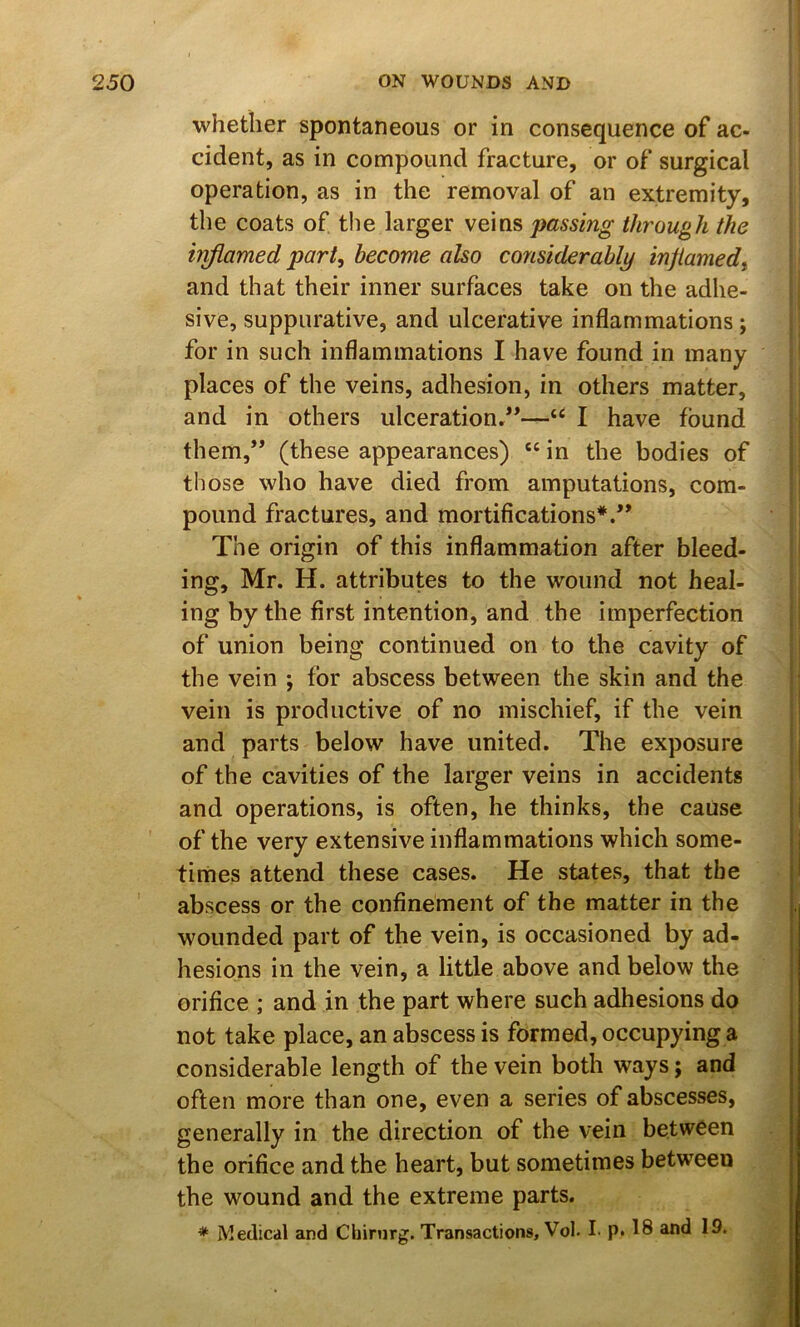 whether spontaneous or in consequence of ac- cident, as in compound fracture, or of surgical operation, as in the removal of an extremity, the coats of the larger veins passing through the inflamed part, become also considerably injiamed, and that their inner surfaces take on the adhe- sive, suppurative, and ulcerative inflammations; for in such inflammations I have found in many places of the veins, adhesion, in others matter, and in others ulceration/*—I have found them,** (these appearances) “ in the bodies of those who have died from amputations, com- pound fractures, and mortifications*.** The origin of this inflammation after bleed- ing, Mr. H. attributes to the wound not heal- ing by the first intention, and the imperfection of union being continued on to the cavity of the vein ; for abscess between the skin and the vein is productive of no mischief, if the vein and parts below have united. The exposure of the cavities of the larger veins in accidents and operations, is often, he thinks, the cause of the very extensive inflammations which some- times attend these cases. He states, that the abscess or the confinement of the matter in the wounded part of the vein, is occasioned by ad- hesions in the vein, a little above and below the orifice ; and in the part where such adhesions do not take place, an abscess is formed, occupying a considerable length of the vein both ways; and often more than one, even a series of abscesses, generally in the direction of the vein between the orifice and the heart, but sometimes between the wound and the extreme parts. * Medical and Cbinirg. Transactions, Vol. !■ p. 18 and 19.
