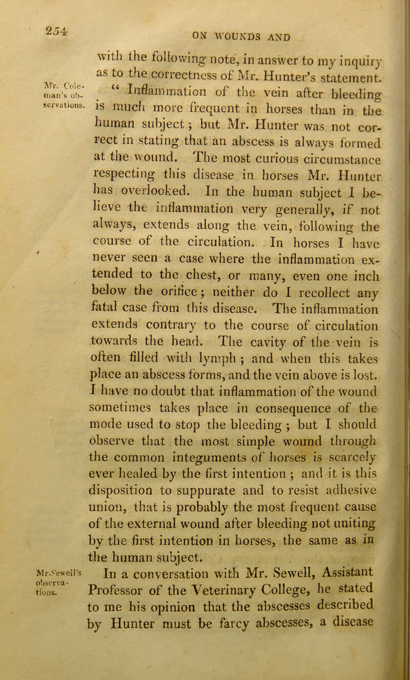 MV. Cole< Ilian’s ob- servations. V Mr.S'eweil’s oWrva- tions. ON WOUNDS AND with the following’ note, in answer to my inquiry as to the correctness of Mr. Hunter’s statement. Inflammation of the vein after bleeding is much more frequent in horses than in the human subject; but Mr. Hunter was not cor- rect in stating that an abscess is always formed at the wound. The most curious circumstance respecting this disease in horses Mr. Hunter has overlooked. In the human subject I be- lieve the inflammation very generally, if not always, extends along the vein, following the course of the circulation. In horses I have never seen a case where the inflammation ex- tended to the chest, or many, even one inch below the orifice; neither do I recollect any fatal case from this disease. The inflammation extends contrary to the course of circulation towards the head. The cavity of the vein is often filled with lymph ; and when this takes place an abscess forms, and the vein above is lost. I have no doubt that inflammation of the wound sometimes takes place in consequence of the mode used to stop the bleeding ; but I should observe that the most simple wound through the common integuments of horses is scarcely ever healed by the first intention ; and it is this disposition to suppurate and to resist adhesive union, that is probably the most frequent cause of the external wound after bleeding not uniting by the first intention in horses, the same as in the human subject. In a conversation with Mr. Sewell, Assistant Professor of the Veterinary College, he stated to me his opinion that the abscesses described by Hunter must be farcy abscesses, a disease