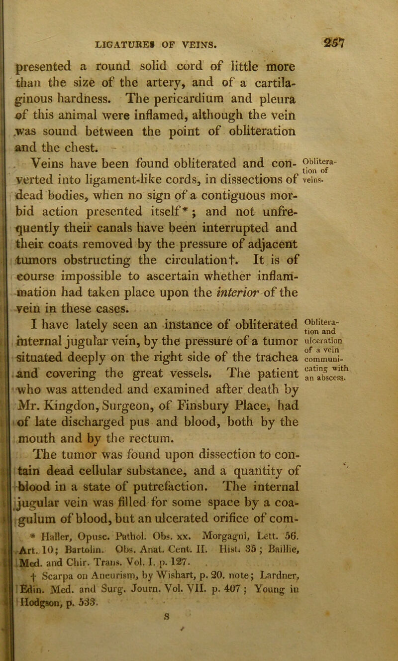 presented a round solid cord of little more than the size of the artery, and of a cartila- ginous hardness. The pericardium and pleura of this animal were inflamed, although the vein .was sound between the point of obliteration and the chest. - . Veins have been found obliterated and con- oblitera- tion of verted into ligament-like cords, in dissections of veins, dead bodies, when no sign of a contiguous mor- bid action presented itself* j and not unfre- quently their canals have been interrupted and their coats removed by the pressure of adjacent tumors obstructing the circulation t. It is of course impossible to ascertain whether inflam- mation had taken place upon the interior of the vein in these cases. I have lately seen an instance of obliterated '> ^ tion and internal jugular vein, by the pressure of a tumor ulceration situated deeply on the right side of the trachea communi- and covering the great vessels. The patient afaifscisa!' who was attended and examined after death by Mr. Kingdon, Surgeon, of Finsbury Place, had of late discharged pus and blood, both by the mouth and by the rectum. The tumor was found upon dissection to con- tain dead cellular substance, and a quantity of blood in a state of putrefaction. The internal Ljugular vein was filled for some space by a coa- ; gulum of blood, but an ulcerated orifice of com- * Haller, Opusc. Pathol. Obs. xx. Morgagni, Lett. 56. •Art. 10; Bartolin. Obs.Anat.Cent.il. Hisli 35 ; Baillie, IMed. and Chir. Trans. Vol. I. p. 127. f Scarpa on Aneurism, by Wishart, p. 20. note; Lardner, lEdin. M^. and Surg. Journ. Vol. VII. p. 407; Young in Hodgson, p. 533. S
