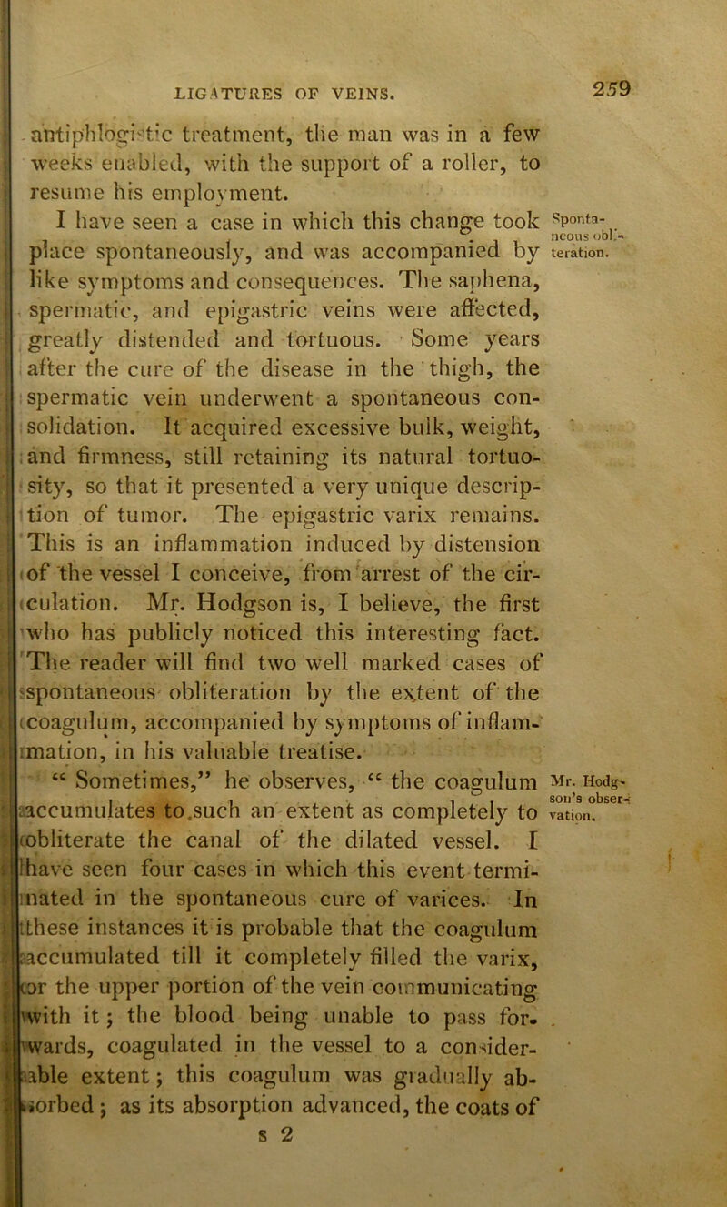 aritiphlogi'tic treatment, tlie man was in a few weeks enabled, with the support of a roller, to resume his employment. I have seen a case in which this change took i place spontaneously, and was accompanied by like symptoms and consequences. The saphena, ! spermatic, and epigastric veins were affected, greatly distended and tortuous. Some years after the cure of the disease in the thigh, the I spermatic vein underwent a spontaneous con- I solidation. It acquired excessive bulk, weight, I and firmness, still retaining its natural tortuo- i sity, so that it presented a very unique descrip- ! tion of tumor. The epigastric varix remains. This is an inflammation induced by distension i 'of the vessel I conceive, from'arrest of the cir- I iculation. Mr. Hodgson is, I believe, the first i who has publicly noticed this interesting fact. 'The reader will find two well marked cases of ^spontaneous obliteration by the extent of the i (coagulum, accompanied by symptoms of inflam- : imation, in his valuable treatise. “ Sometimes,” he observes, “ the coagulum ' ^accumulates to.such an extent as completely to ; (obliterate the canal of the dilated vessel. I t lhave seen four cases in which this event termi- i mated in the spontaneous cure of varices. In ) iLhese instances it is probable that the coagulum aacciimulated till it completely filled tlie varix, * Kor the upper portion of the vein communicating I ^with it; the blood being unable to pass for- I vwards, coagulated in the vessel to a consider- aable extent; this coagulum was gradnally ab- siorbed j as its absorption advanced, the coats of s 2 Sponta- neous obI‘- te ration. Mr. Hodg- son’s obser-; vation.