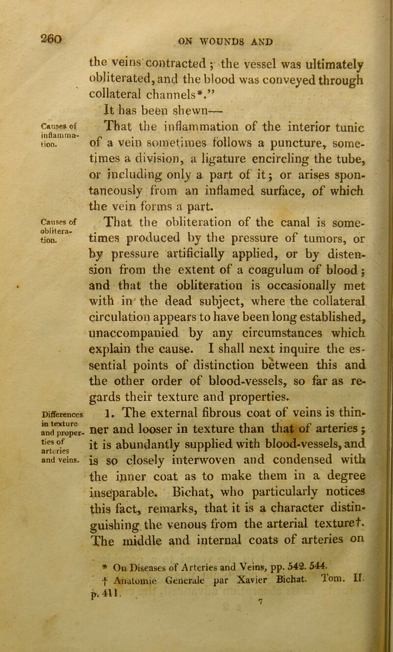 Cause? of inflaaima- tion. Causes of oblitera- tion. Differences in texture and proper- ties of arteries and veins. the veins contracted ; the vessel was ultimately obliterated, and the blood was conveyed through collateral channels*.** It has been shewn— That the inflammation of the interior tunic of a vein sometimes follows a puncture^ some- times a division, a ligature encircling the tube, or including only a part of it; or arises spon- taneously from an inflamed surface, of which the vein forms a part. That the obliteration of the canal is some- times produced by the pressure of tumors, or by pressure artificially applied, or by disten- sion from the extent of a coagulum of blood; and that the obliteration is occasionally met with in' the dead subject, where the collateral circulation appears to have been long established, unaccompanied by any circumstances which explain the cause. I shall next inquire the es- sential points of distinction between this and the other order of blood-vessels, so far as re- gards their texture and properties. 1. The external fibrous coat of veins is thin- ner and looser in texture than that of arteries; it is abundantly supplied with blood-vessels, and is so closely interwoven and condensed with the inner coat as to make them in a degree inseparable. Bichat, who particularly notices this fact, remarks, that it is a character distin- guishing the venous from the arterial texture!. The middle and internal coats of arteries on * On Diseases of Arteries and Veins, pp. 542. 544. •}• Anatomie Generale par Xavier Bichat, lom. II. p. 411. 7