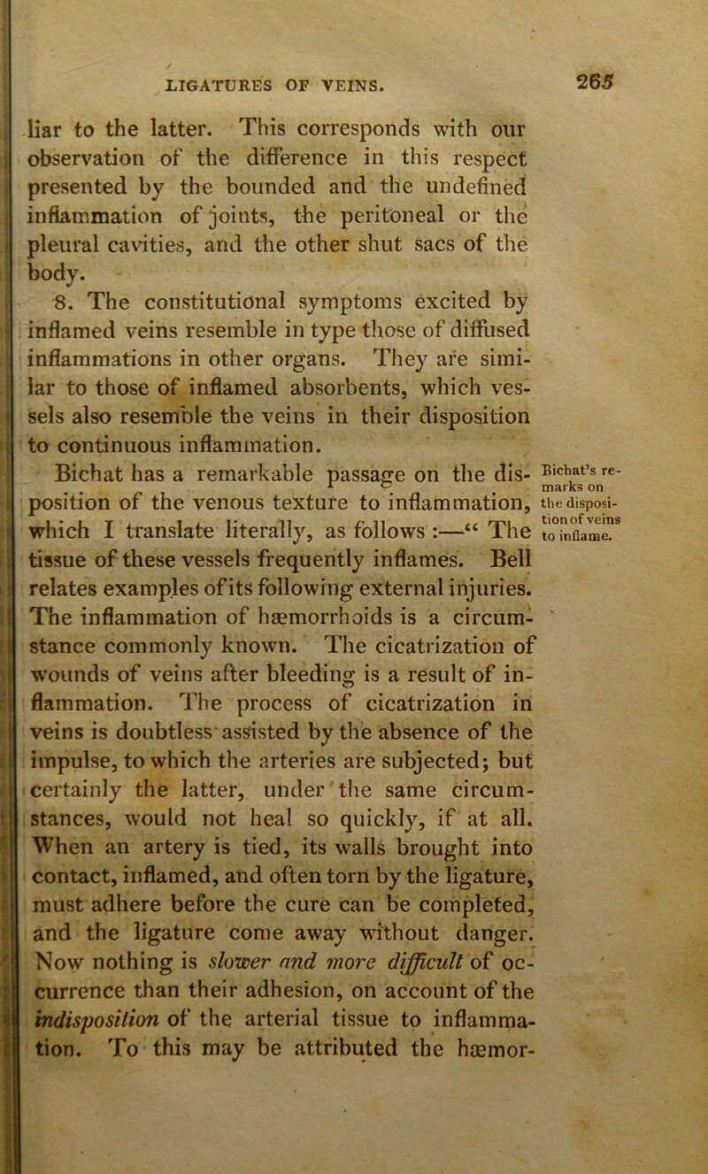 I } I I i: H I I i LIGATURES OF VEINS. liar to the latter. This corresponds with our observation of the difference in this respect presented by the bounded and the undefined inflammation of joints, the peritoneal or the pleural ca\dties, and the other shut sacs of the body. 8. The constitutional symptoms excited by inflamed veins resemble in type those of diffused inflammations in other organs. They are simi- lar to those of inflamed absorbents, which ves- sels also resemble the veins in their disposition to continuous inflammation. Bichat has a remarkable passage on the dis- position of the venous texture to inflammation, which I translate literally, as follows :—“ The tissue of these vessels frequently inflames. Bell relates examples of its following external injuries. The inflammation of haemorrhoids is a circum- stance commonly known. The cicatrization of w’ounds of veins after bleeding is a result of in- flammation. The process of cicatrization in veins is doubtless assisted by the absence of the impulse, to which the arteries are subjected; but certainly the latter, under'the same circum- stances, would not heal so quickly, if at all. When an artery is tied, its walls brought into contact, inflamed, and often torn by the ligature, must adhere before the cure can be completed, and the ligature come away without danger. Now nothing is slower and more difficult of oc- currence than their adhesion, on account of the indisposition of the arterial tissue to inflamma- tion. To this may be attributed the haemor- Bichat’s re- marks on the disposi- tion of veins to inflame.