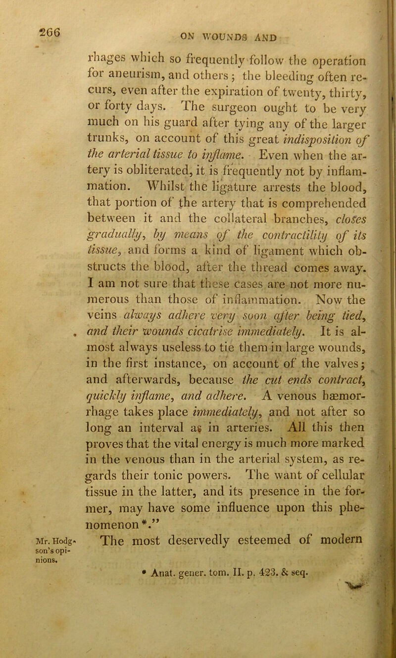 Mr. Hodg- son’s opi- nions. rhages which so frequently follow the operation for aneurism, and others ; the bleeding often re- curs, even after the expiration of twenty, thirty, or forty days. The surgeon ought to be very much on his guard after tying any of the larger trunks, on account of this great indisposition of the arterial tissue to hiflame. Even when the ar- tery is obliterated, it is frequently not by inflam- mation. Whilst the ligature arrests the blood, that portion of the artery that is comprehended between it and the collateral branches, clones gradually^ hy means of the contractility of its tissue, and forms a kind of ligament which ob- structs the blood, after the thread comes away. I am not sure that these cases are not more nu- merous than those of indammation. Now the veins always adhere very soon after being tied, and their wounds cicatrise immediately. It is al- most always useless to tie them in large wounds, in the first instance, on account of the valves; and afterwards, because the cut ends contract, quickly infiame, and adhere. A venous haemor- rhage takes place immediately, and not after so long an interval a« in arteries. All this then proves that the vital energy is much more marked in the venous than in the arterial system, as re- gards their tonic powers. The want of cellular tissue in the latter, and its presence in the for- mer, may have some influence upon this phe- nomenon*.” The most deservedly esteemed of modern • Anat. gener. tom. II. p. 423. & seq.