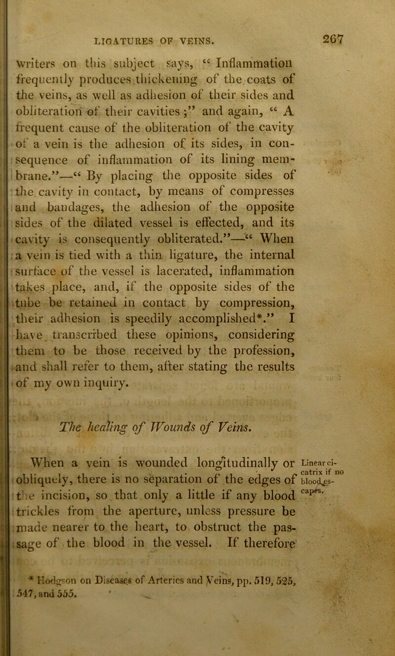 Writers on this subject says, “ Inflammation freqiieiiily produces,thickening of the coats of the veins, as well as adhesion of their sides and obliteration of their cavities and again, “ A frequent cause of the obliteration of the cavity of a vein is the adhesion of its sides, in con- sequence of inflammation of its lining mem- brane.”—“ By placing the opposite sides of the cavity in contact, by means of compresses iand bandages, the adhesion of the opposite sides of the dilated vessel is effected, and its cavity is consequently obliterated.”—When a vein is tied with a thin ligature, the internal surface of the vessel is lacerated, inflammation takes place, and, if the opposite sides of the tube be retained in contact by compression, their adhesion is speedily accomplished*'.” I have transcribed these opinions, considering them to be those received by the profession, and shall refer to them, after stating the results of my own inquiry. The heating of Wounds of Veins, When a vein is wounded longitudinally or obliquely, there is no separation of the edges of t-'e incision, so that only a little if any blood trickles from tlie aperture, unless pressure be made nearer to the heart, to obstruct the pas- sage of the blood in the vessel. If therefore’ * Kod^'on on Diseases of Arteries and Veins, pp. 519, 525, 547, and 555. Linear ci- catrix if no blood.g,s- capes.