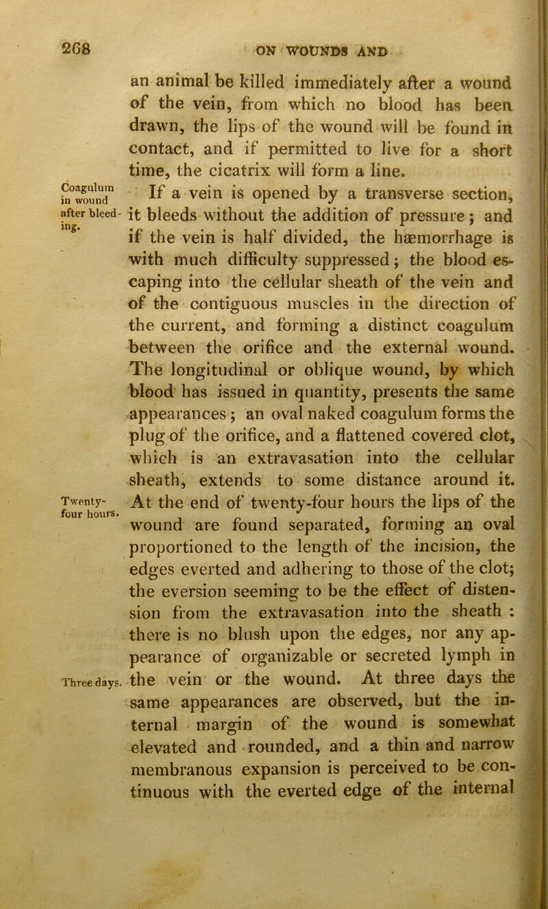 Coagiiluin in wound after bleed- ing. Twenty- four hours. Three days. an animal be killed immediately after a wound of the vein, from which no blood has been drawn, the lips of the wound will be found in contact, and if permitted to live for a short time, the cicatrix will form a line. If a vein is opened by a transverse section, it bleeds without the addition of pressure; and if the vein is half divided, the haemorrhage is with much difficulty suppressed; the blood es- caping into the cellular sheath of the vein and of the contiguous muscles in the direction of the current, and forming a distinct coagulum between the orifice and the external wound. The longitudinal or oblique wound, by which | blood has issued in quantity, presents the same 1 appearances ; an oval naked coagulum forms the j plug of the orifice, and a flattened covered clot, which is an extravasation into the cellular sheath, extends to some distance around it. At the end of twenty-four hours the lips of the wound are found separated, forming an oval proportioned to the length of the incision, the edges everted and adhering to those of the clot; the eversion seeming to be the effect of disten- sion from the extravasation into the sheath : there is no blush upon the edges, nor any ap- pearance of organizable or secreted lymph in the vein or the wound. At three days the same appearances are observed, but the in- ternal margin of the wound is somewhat elevated and rounded, and a thin and narrow membranous expansion is perceived to be con- x tinuous with the everted edge of the internal ^