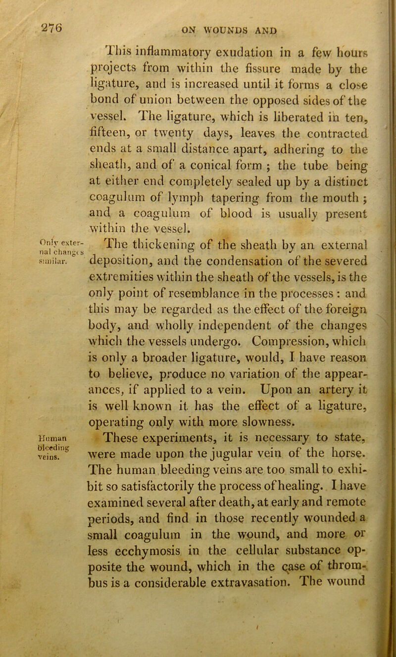 This inflammatory exudation in a few hours projects from within the fissure made by the ligature, and is increased until it forms a close bond of union between the opposed sides of the vesseL The ligature, which is liberated in ten, fifteen, or twenty days, leaves the contracted ends at a small distance apart, adhering to the sheath, and of a conical form ; the tube being at either end completely sealed up by a distinct coagulum of lymph tapering from the mouth ; and a coagulum of blood is usually present within the vessel. Only exter- nal change s similar. Unman bleeding veins. The thickening of the sheath by an external deposition, and the condensation of the severed extremities within the sheath of the vessels, is the only point of resemblance in the processes : and this may be regarded as the effect of the foreign body, and wholly independent of the changes which the vessels undergo. Compression, which is only a broader ligature, would, I have reason to believe, produce no variation of the appear- ances, if applied to a vein. Upon an artery it is well known it has the effect of a ligature, operating only with more slowness. These experiments, it is necessary to state, \vere made upon the jugular vein of the horse. The human bleeding veins are too small to exhi- bit so satisfactorily the process of healing. I have examined several after death, at early and remote periods, and find in those recently wounded a small coagulum in the wound, and more or less ecchymosis in the cellular substance op- posite the wound, which in the oase of throm- bus is a considerable extravasation. The wound