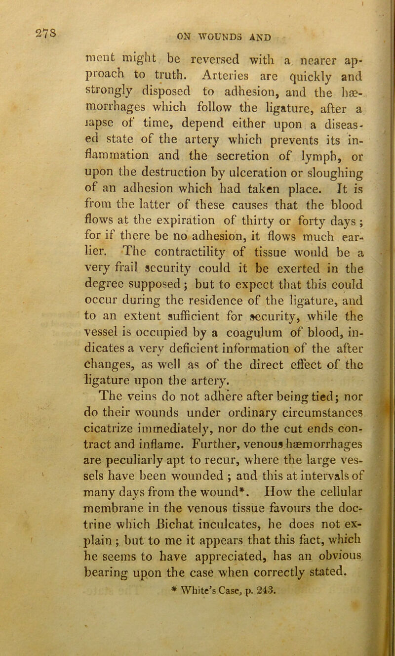 27S Dient might be reversed with a nearer ap- proach to truth. Arteries are (juickly and strongly disposed to adhesion, and the hae- morrhages which follow the ligature, after a iapse of time, depend either upon a diseas- ed state of the artery which prevents its in- flammation and the secretion of lymph, or upon the destruction by ulceration or sloughing of an adhesion which had taken place. It is from the latter of these causes that the blood flows at the expiration of thirty or forty days ; for if there be no adhesion, it flows much ear- lier. The contractility of tissue would be a very frail security could it be exerted in the degree supposed; but to expect that this could occur during the residence of the ligature, and to an extent sufficient for security, while the vessel is occupied by a coagulum of blood, in- dicates a very deficient information of the after changes, as well as of the direct effect of the ligature upon the artery. The veins do not adhere after being tied j nor do their wounds under ordinary circumstances cicatrize immediately, nor do the cut ends con- tract and inflame. Further, venous hsemorrhages are peculiarly apt to recur, where the large ves- sels have been wounded ; and this at intervals of many days from the wound*. How the cellular membrane in the venous tissue favours the doc- trine which Bichat inculcates, he does not ex- plain ; but to me it appears that this fact, which he seems to have appreciated, has an obvious bearing upon the case when correctly stated. * White’s Case, p. 243.