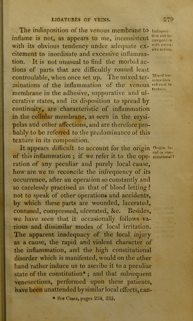 . The indisposition of the venous membrane to 1 ndispo'^i- inflame is not, as appears to me, inconsistent compaui.ic with its obvious tendency under adequate ex- ‘ *' ^ / 61 ve action. citement to inordinate and excessive inflamma- tion. It is not unusual to find the morbid ac- tions of parts that are difficultly roused least controulable, when once set up. The mixed ter- ruinations of the inflammation of the venous membrane in the adhesive, suppurative and ul- cerative states, and its disposition to spread by continuity, are characteristic of inflammation in the cellular membrane, as seen in the erysi- j pelas and other affections, and are therefore pro- bably to be referred to the predominance of this texture in its composition. It appears difficult to account for the origin Origin, lo- of this inflammation ; if we refer it to the ope- sututionai? ration of any peculiar and purely local cause, how are we to reconcile the infrequency of its occurrence, after an operation so constantly and so carelessly practised as that of blood-letting? jj not to speak of other operations and accidents, 1 by which these parts are wounded, lacerated, i contused, compressed, ulcerated, &c. Besides, i we have seen that it occasionally follows va- j rious and dissimilar modes of local irritation. The apparent inadequacy of the local injury as a cause, the rapid and violent character of I the inflammation, and the high constitutional disorder which is manifested, would on the other hand rather induce us to ascribe it to a peculiar il state of the constitution* ; and that subsequent tl venesections, performed upon these patients, I have been unattended by similar local effects, can- I * See Casep, pages 234, 235.