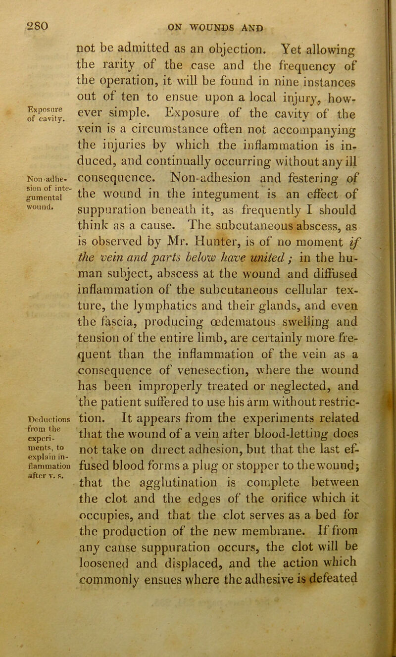 Exposure of c•avit}^ Non adhe- sion of inte- giimental wound. Deductions from the experi- ments, to explain in- flammation after v. s. not be admitted as an objection. Yet allowing the rarity of the case and the frequency of the operation, it will be found in nine instances out of ten to ensue upon a local injury^ how- ever simple. Exposure of the cavity of the vein is a circumstance often not accompanying the injuries by which the inflammation is in- duced, and continually occurring without any ill consequence. Non-adhesion and festering of the wound in the integument is an effect of suppuration beneath it, as frequently I should think as a cause. The subcutaneous abscess, as is observed by Mr. Hunter, is of no moment if the vein and parts below have united ; in the hu- man subject, abscess at the wound and diffused inflammation of the subcutaneous cellular tex- ture, the lymphatics and their glands, and even the fascia, producing oedematous swelling and tension of the entire limb, are certainly more fre- quent than the inflammation of the vein as a consequence of venesection, where the wound has been improperly treated or neglected, and the patient suffered to use his arm without restric- tion. It appears from the experiments related that the wound of a vein after blood-letting does not take on direct adhesion, but that the last ef- fused blood forms a plug or stopper to the wound j that the agglutination is complete between the clot and the edges of the orifice whicli it occupies, and that the clot serves as a bed for the production of the new membrane. If from any cause suppuration occurs, the clot will be loosened and displaced, and the action which commonly ensues where the adhesive is defeated