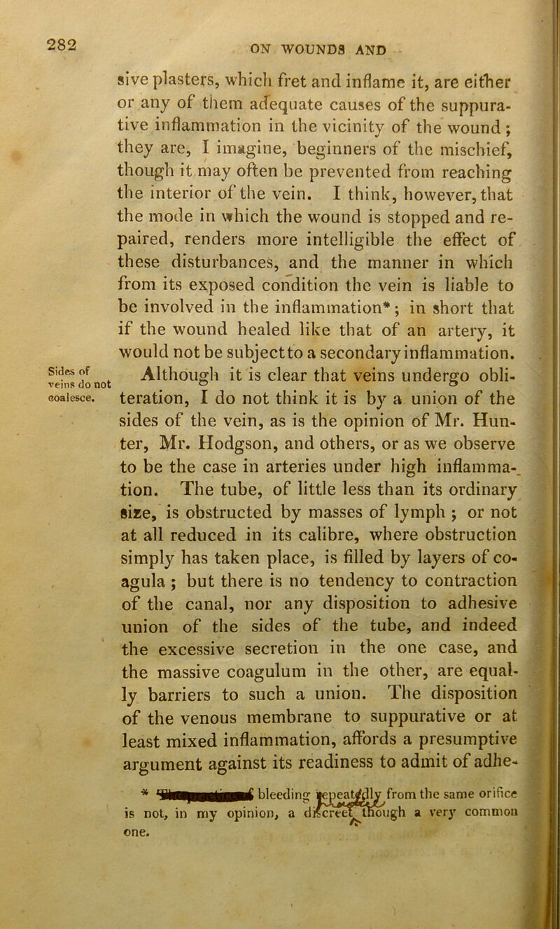 Sides of veins do not coalesce. sive plasters, which fret and inflame it, are either or any of them acfequate causes of the suppura- tive inflammation in the vicinity of the wound ; they are, I imagine, beginners of the mischief, though it may often be prevented from reaching the interior of the vein. I think, however, that the mode in which the wound is stopped and re- paired, renders more intelligible the effect of these disturbances, and the manner in which from its exposed condition the vein is liable to be involved in the inflammation*; in short that if the wound healed like that of an artery, it would not be subjeetto a secondary inflammation. Although it is clear that veins undergo obli- teration, I do not think it is by a union of the sides of the vein, as is the opinion of Mr. Hun- ter, Mr. Hodgson, and others, or as we observe to be the case in arteries under high inflamma-. tion. The tube, of little less than its ordinary size, is obstructed by masses of lymph ; or not at all reduced in its calibre, where obstruction simply has taken place, is filled by layers of co- agula ; but there is no tendency to contraction of the canal, nor any disposition to adhesive union of the sides of the tube, and indeed the excessive secretion in the one case, and the massive coagulum in the other, are equal- ly barriers to such a union. The disposition of the venous membrane to suppurative or at least mixed inflammation, affords a presumptive argument against its readiness to admit of adhe- bleedinor lepeatrfdly from the same orifice is not, in my opinion, a dRcreef^n^igh a ver}' common one.