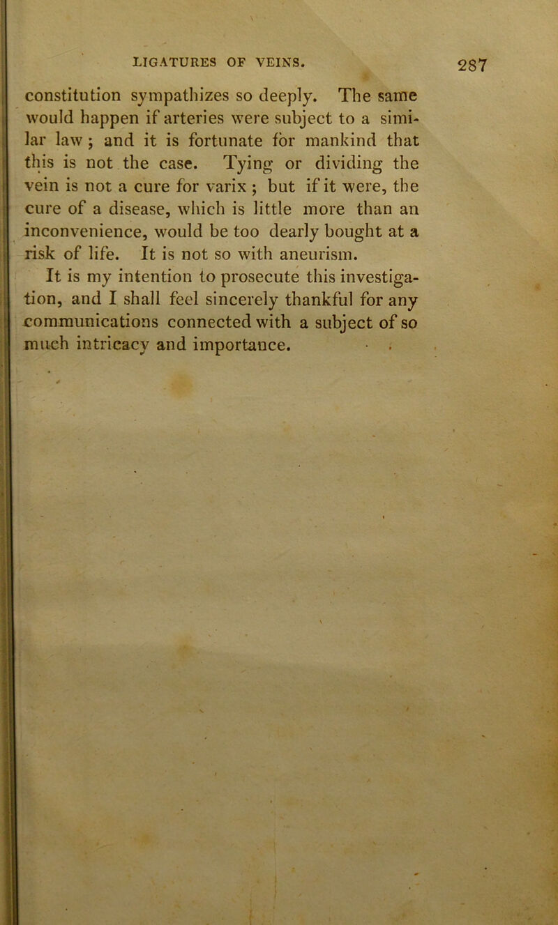 constitution sympathizes so deeply. The same would happen if arteries were subject to a simi- lar law ; and it is fortunate for mankind that this is not the case. Tying or dividing the vein is not a cure for varix ; but if it were, the cure of a disease, which is little more than an inconvenience, would be too dearly bought at a risk of life. It is not so with aneurism. It is my intention to prosecute this investiga- tion, and I shall feel sincerely thankful for any communications connected with a subject of so much intricacy and importance.