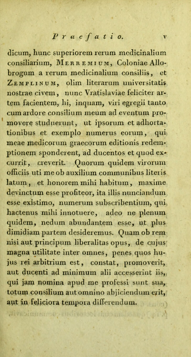 dicum, hunc superiorem rerum medicinalium consiliarium, Merremium, Coloniae Allo- brogum a rerum medicinalium consiliis, et Zemplinum, olim literarum universitatis nostrae civem, nunc Vratislaviae feliciter ar- tem facientem, hi, inquam, viri egregii tanto cum ardore consilium meum ad eventum pro- movere studuerunt, ut ipsorum et adhorta- tionibus et exemplo numerus eorum, qui meae medicorum graecorum editionis redem- ptionem sponderent, ad ducentos et quod ex- currit, creverit. Quorum quidem virorum officiis uti me ob auxilium communibus literis latum, et honorem mihi habitum, maxime devinctum esse profiteor, ita illis nuncinndum esse existimo, numerum subscribentium, qui hactenus mihi innotuere, adeo ne plenum quidem, nedum abundantem esse, ut plus dimidiam partem desideremus. Quam ob reni nisi aut principum liberalitas opus, de cujus magna utilitate inter omnes, penes quos hu- jus rei arbitrium est, constat, promoverit, aut ducenti ad minimum alii accesserint iis, qui jam nomina apud me professi sunt sua, totum consilium aut omnino abjiciendum erit, aut in feliciora tempora differendum.